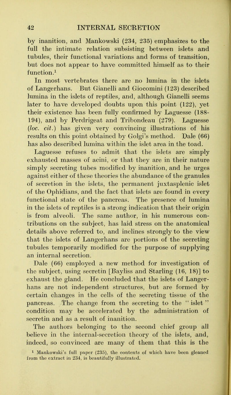 by inanition, and Mankowski (234, 235) emphasizes to the full the intimate relation subsisting between islets and tubules, their functional variations and forms of transition, but does not appear to have committed himself as to their function.^ In most vertebrates there are no lumina in the islets of Langerhans. But Gianelli and Giocomini (123) described lumina in the islets of reptiles, and, although Gianelli seems later to have developed doubts upon this point (122), yet their existence has been fully confirmed by Laguesse (188- 194), and by Perdrigeat and Tribondeau (279). Laguesse {loc. cit.) has given very convincing illustrations of his results on this point obtained by Golgi's method. Dale (66) has also described lumina within the islet area in the toad. Laguesse refuses to admit that the islets are simply exhausted masses of acini, or that they are in their nature simply secreting tubes modified by inanition, and he urges against either of these theories the abundance of the granules of secretion in the islets, the permanent juxtasplenic islet of the Ophidians, and the fact that islets are found in every functional state of the pancreas. The presence of lumina in the islets of reptiles is a strong indication that their origin is from alveoli. The same author, in his numerous con- tributions on the subject, has laid stress on the anatomical details above referred to, and inclines strongly to the view that the islets of Langerhans are portions of the secreting tubules temporarily modified for the purpose of supplying an internal secretion. Dale (66) employed a new method for investigation of the subject, using secretin [Bayliss and Starling (16, 18)] to exhaust the gland. He concluded that the islets of Langer- hans are not independent structures, but are formed by certain changes in the cells of the secreting tissue of the pancreas, the change from the secreting to the  islet  condition may be accelerated by the administration of secretin and as a result of inanition. The authors belonging to the second chief group all believe in the internal-secretion theory of the islets, and, indeed, so convinced are many of them that this is the 1 Mankowski's full paper (235), the contents of which have been gleaned from the extract in 234, is beautifully illustrated.