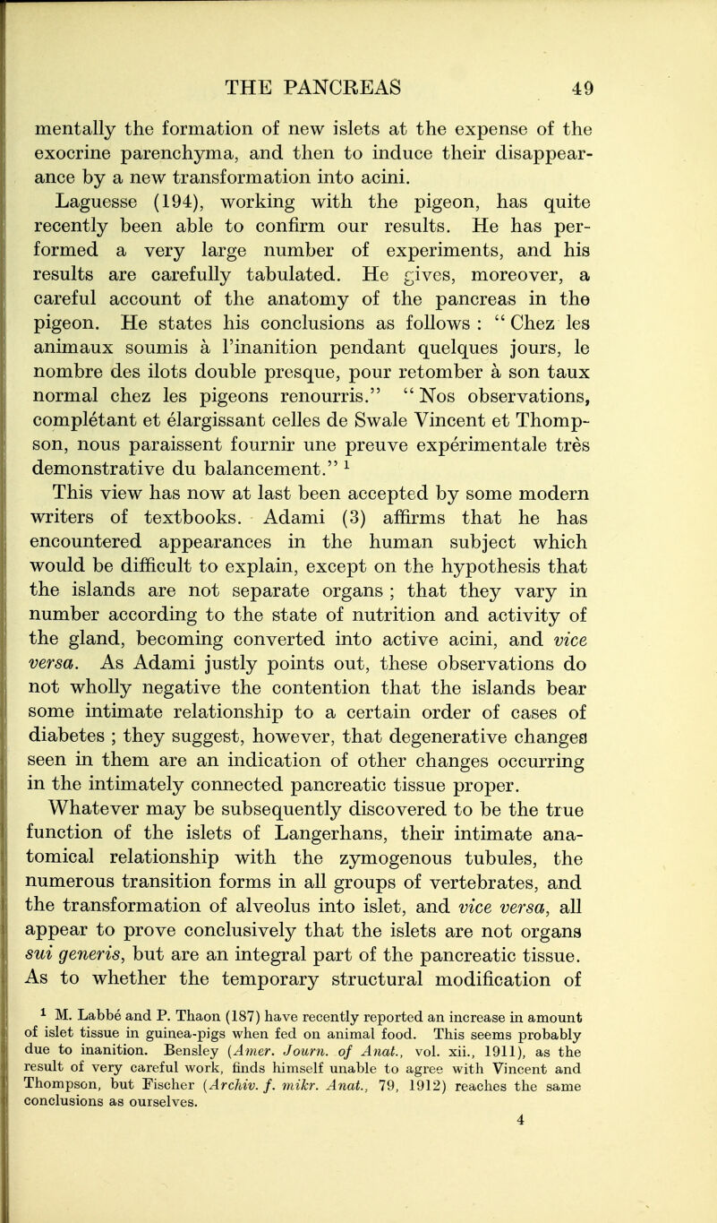 mentally the formation of new islets at the expense of the exocrine parenchyma, and then to induce their disappear- ance by a new transformation into acini. Laguesse (194), working with the pigeon, has quite recently been able to confirm our results. He has per- formed a very large number of experiments, and his results are carefully tabulated. He gives, moreover, a careful account of the anatomy of the pancreas in the pigeon. He states his conclusions as follows:  Chez les animaux soumis a I'inanition pendant quelques jours, le nombre des ilots double presque, pour retomber a son taux normal chez les pigeons renourris.  Nos observations, completant et elargissant celles de Swale Vincent et Thomp- son, nous paraissent fournir une preuve experimentale tres demonstrative du balancement. ^ This view has now at last been accepted by some modern writers of textbooks. Adami (3) affirms that he has encountered appearances in the human subject which would be difficult to explain, except on the hypothesis that the islands are not separate organs ; that they vary in number according to the state of nutrition and activity of the gland, becoming converted into active acini, and vice versa. As Adami justly points out, these observations do not wholly negative the contention that the islands bear some intimate relationship to a certain order of cases of diabetes ; they suggest, however, that degenerative changes seen in them are an indication of other changes occurring in the intimately connected pancreatic tissue proper. Whatever may be subsequently discovered to be the true function of the islets of Langerhans, their intimate ana- tomical relationship with the zymogenous tubules, the numerous transition forms in all groups of vertebrates, and the transformation of alveolus into islet, and vice versa, all appear to prove conclusively that the islets are not organs sui generis, but are an integral part of the pancreatic tissue. As to whether the temporary structural modification of ^ M. Labbe and P. Thaon (187) have recently reported an increase in amount of islet tissue in guinea-pigs when fed on animal food. This seems probably- due to inanition. Bensley {Amer. Jouni. of Anat., vol. xii., 1911), as the result of very careful work, finds himself unable to agree with Vincent and Thompson, but Fischer {Archiv. /. mikr. Anat, 79, 1912) reaches the same conclusions as ourselves.