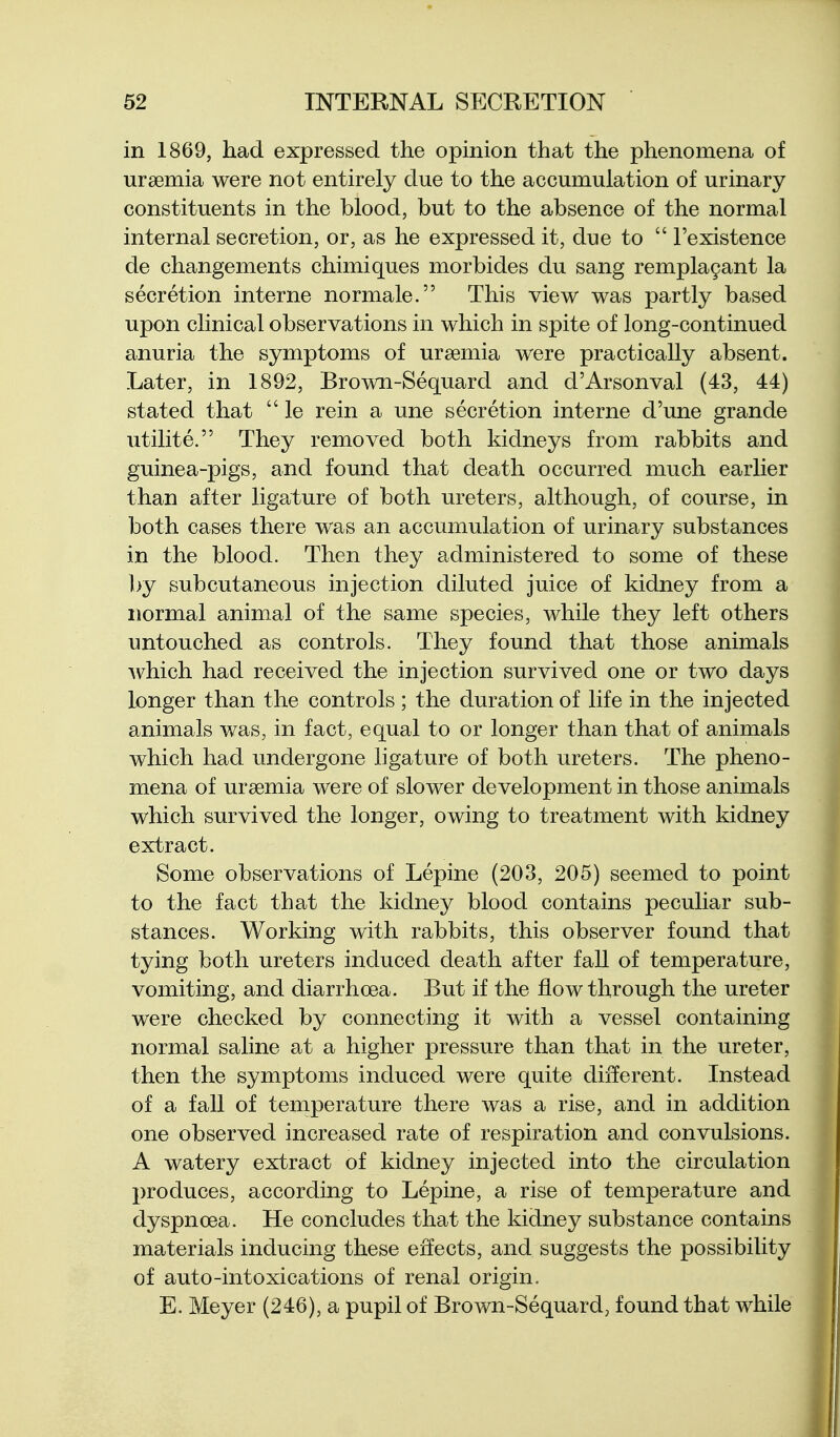 in 1869, had expressed the opinion that the phenomena of uraemia were not entirely due to the accumulation of urinary constituents in the blood, but to the absence of the normal internal secretion, or, as he expressed it, due to  I'existence de changements chimiques morbides du sang rempla9ant la secretion interne normale. This view was partly based upon clinical observations in which in spite of long-continued anuria the symptoms of ursemia were practically absent. Later, in 1892, Brown-Sequard and d'Arsonval (43, 44) stated that  le rein a une secretion interne d'une grande utilite. They removed both kidneys from rabbits and guinea-pigs, and found that death occurred much earlier than after ligature of both ureters, although, of course, in both cases there was an accumulation of urinary substances in the blood. Then they administered to some of these by subcutaneous injection diluted juice of kidney from a normal animal of the same species, while they left others untouched as controls. They found that those animals which had received the injection survived one or two days longer than the controls ; the duration of life in the injected animals was, in fact, equal to or longer than that of animals which had undergone ligature of both ureters. The pheno- mena of uraemia were of slower development in those animals which survived the longer, owing to treatment with kidney extract. Some observations of Lepine (203, 205) seemed to point to the fact that the kidney blood contains peculiar sub- stances. Working with rabbits, this observer found that tying both ureters induced death after fall of temperature, vomiting, and diarrhoea. But if the flow through the ureter were checked by connecting it with a vessel containing normal saline at a higher pressure than that in the ureter, then the symptoms induced were quite different. Instead of a fall of temperature there was a rise, and in addition one observed increased rate of respiration and convulsions. A watery extract of kidney injected into the circulation produces, according to Lepine, a rise of temperature and dyspnoea. He concludes that the kidney substance contains materials inducing these effects, and suggests the possibility of auto-intoxications of renal origin. E. Meyer (246), a pupil of Brown-Sequard, found that while