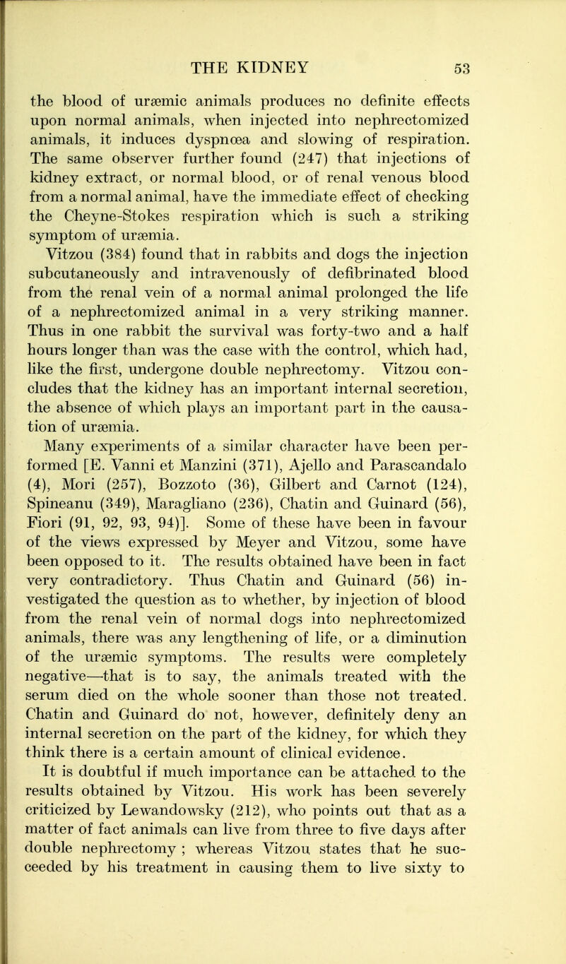 the blood of ursemic animals produces no definite effects upon normal animals, when injected into nephrectomized animals, it induces dyspnoea and slowing of respiration. The same observer further found (247) that injections of kidney extract, or normal blood, or of renal venous blood from a normal animal, have the immediate effect of checking the Cheyne-Stokes respiration which is such a striking symptom of uraemia. Vitzou (384) found that in rabbits and dogs the injection subcutaneously and intravenously of defibrinated blood from the renal vein of a normal animal prolonged the life of a nephrectomized animal in a very striking manner. Thus in one rabbit the survival was forty-two and a half hours longer than was the case with the control, which had, like the first, undergone double nephrectomy. Vitzou con- cludes that the kidney has an important internal secretion, the absence of which plays an important part in the causa- tion of uraemia. Many experiments of a similar character have been per- formed [E. Vanni et Manzini (371), Ajello and Parascandalo (4), Mori (257), Bozzoto (36), Gilbert and Carnot (124), Spineanu (349), Maragliano (236), Chatin and Guinard (56), Fiori (91, 92, 93, 94)]. Some of these have been in favour of the views expressed by Meyer and Vitzou, some have been opposed to it. The results obtained have been in fact very contradictory. Thus Chatin and Guinard (56) in- vestigated the question as to whether, by injection of blood from the renal vein of normal dogs into nephrectomized animals, there was any lengthening of life, or a diminution of the uraemic symptoms. The results were completely negative—-that is to say, the animals treated with the serum died on the whole sooner than those not treated. Chatin and Guinard do not, however, definitely deny an internal secretion on the part of the kidney, for which they think there is a certain amount of clinical evidence. It is doubtful if much importance can be attached to the results obtained by Vitzou. His work has been severely criticized by Lewandowsky (212), who points out that as a matter of fact animals can live from three to five days after double nephrectomy ; whereas Vitzou states that he suc- ceeded by his treatment in causing them to live sixty to