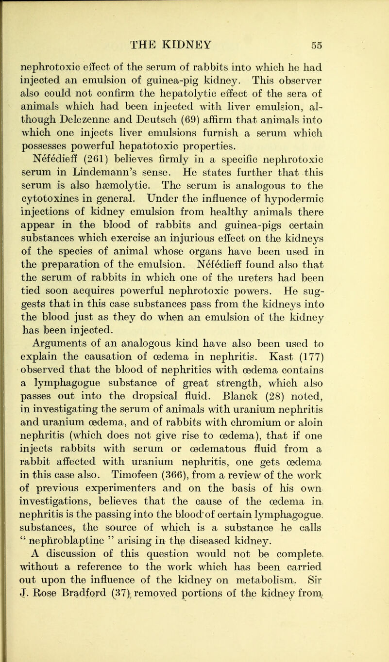 nephrotoxic effect of the serum of rabbits into which he had injected an emulsion of guinea-pig kidney. This observer also could not confirm the hepatolytic effect of the sera of animals which had been injected with liver emulsion, al- though Delezenne and Deutsch (69) affirm that animals into which one injects liver emulsions furnish a serum which possesses powerful hepatotoxic properties. Nefedieff (261) believes firmly in a specific nephrotoxic serum in Lindemann's sense. He states further that this serum is also hsemolytic. The serum is analogous to the cytotoxines in general. Under the influence of hypodermic injections of kidney emulsion from healthy animals there appear in the blood of rabbits and guinea-pigs certain substances which exercise an injurious effect on the kidneys of the species of animal whose organs have been used in the preparation of the emulsion. Nefedieff found also that the serum of rabbits in which one of the ureters had been tied soon acquires powerful nephrotoxic powers. He sug- gests that in this case substances pass from the kidneys into the blood just as they do when an emulsion of the kidney has been injected. Arguments of an analogous kind have also been used to explain the causation of oedema in nephritis. Kast (177) observed that the blood of nephritics with oedema contains a lymphagogue substance of great strength, which also passes out into the dropsical fluid. Blanck (28) noted, in investigating the serum of animals with uranium nephritis and uranium oedema, and of rabbits with chromium or aloin nephritis (which does not give rise to oedema), that if one injects rabbits with serum or oedematous fluid from a rabbit affected with uranium nephritis, one gets oedema in this case also. Timofeen (366), from a review of the work of previous experimenters and on the basis of his own investigations, believes that the cause of the oedema in. nephritis is the passing into the blood of certain lymphagogue. substances, the source of which is a substance he calls  nephroblaptine  arising in the diseased kidney. A discussion of this question would not be complete, without a reference to the work which has been carried out upon the influence of the kidney on metabolism. Sir J. Ros^ Bradford (37): removed portions of the kidney fronl^