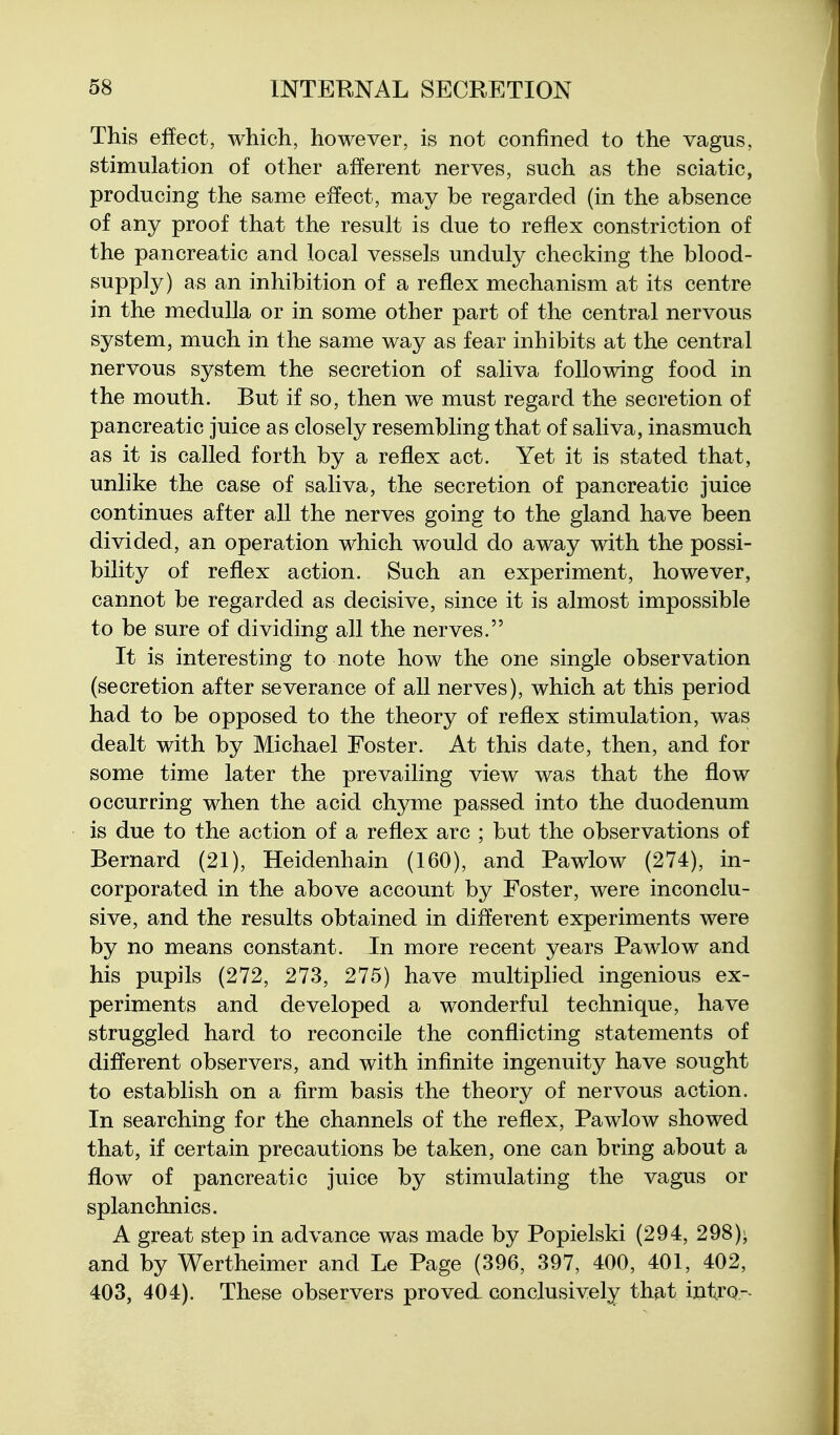 This effect, which, however, is not confined to the vagus, stimulation of other afferent nerves, such as the sciatic, producing the same effect, may be regarded (in the absence of any proof that the result is due to reflex constriction of the pancreatic and local vessels unduly checking the blood- supply) as an inhibition of a reflex mechanism at its centre in the medulla or in some other part of the central nervous system, much in the same way as fear inhibits at the central nervous system the secretion of saliva following food in the mouth. But if so, then we must regard the secretion of pancreatic juice as closely resembling that of saliva, inasmuch as it is called forth by a reflex act. Yet it is stated that, unlike the case of saliva, the secretion of pancreatic juice continues after all the nerves going to the gland have been divided, an operation which would do away with the possi- bility of reflex action. Such an experiment, however, cannot be regarded as decisive, since it is almost impossible to be sure of dividing all the nerves. It is interesting to note how the one single observation (secretion after severance of all nerves), which at this period had to be opposed to the theory of reflex stimulation, was dealt with by Michael Foster. At this date, then, and for some time later the prevailing view was that the flow occurring when the acid chyme passed into the duodenum is due to the action of a reflex arc ; but the observations of Bernard (21), Heidenhain (160), and Pawlow (274), in- corporated in the above account by Foster, were inconclu- sive, and the results obtained in different experiments were by no means constant. In more recent years Pawlow and his pupils (272, 273, 275) have multiplied ingenious ex- periments and developed a wonderful technique, have struggled hard to reconcile the conflicting statements of different observers, and with infinite ingenuity have sought to establish on a firm basis the theory of nervous action. In searching for the channels of the reflex, Pawlow showed that, if certain precautions be taken, one can bring about a flow of pancreatic juice by stimulating the vagus or splanchnics. A great step in advance was made by Popielski (294, 298); and by Wertheimer and Le Page (396, 397, 400, 401, 402, 403, 404). These observers proved- conclusively that intrq-
