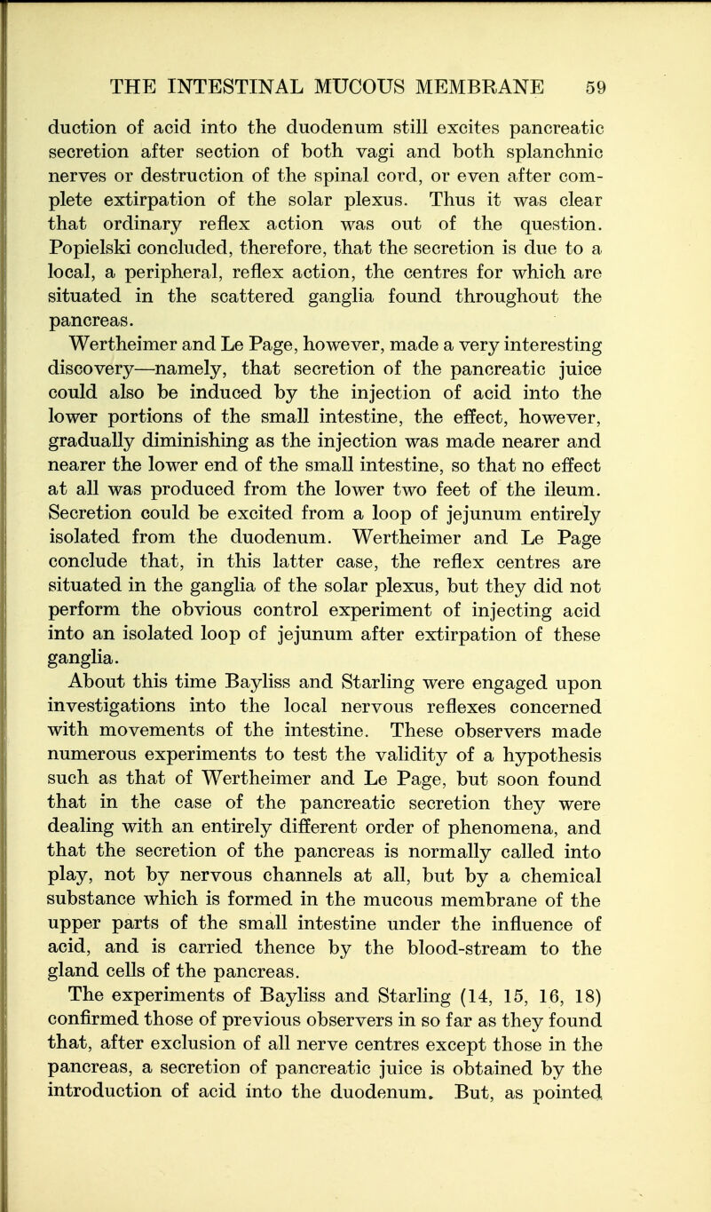 duction of acid into the duodenum still excites pancreatic secretion after section of both, vagi and both splanchnic nerves or destruction of the spinal cord, or even after com- plete extirpation of the solar plexus. Thus it was clear that ordinary reflex action was out of the question. Popielski concluded, therefore, that the secretion is due to a local, a peripheral, reflex action, the centres for which are situated in the scattered ganglia found throughout the pancreas. Wertheimer and Le Page, however, made a very interesting discovery—namely, that secretion of the pancreatic juice could also be induced by the injection of acid into the lower portions of the small intestine, the effect, however, gradually diminishing as the injection was made nearer and nearer the lower end of the small intestine, so that no effect at all was produced from the lower two feet of the ileum. Secretion could be excited from a loop of jejunum entirely isolated from the duodenum. Wertheimer and Le Page conclude that, in this latter case, the reflex centres are situated in the ganglia of the solar plexus, but they did not perform the obvious control experiment of injecting acid into an isolated loop of jejunum after extirpation of these ganglia. About this time Bayliss and Starling were engaged upon investigations into the local nervous reflexes concerned with movements of the intestine. These observers made numerous experiments to test the validity of a hypothesis such as that of Wertheimer and Le Page, but soon found that in the case of the pancreatic secretion they were dealing with an entirely different order of phenomena, and that the secretion of the pancreas is normally called into play, not by nervous channels at all, but by a chemical substance which is formed in the mucous membrane of the upper parts of the small intestine under the influence of acid, and is carried thence by the blood-stream to the gland cells of the pancreas. The experiments of Bayliss and Starling (14, 15, 16, 18) confirmed those of previous observers in so far as they found that, after exclusion of all nerve centres except those in the pancreas, a secretion of pancreatic juice is obtained by the introduction of acid into the duodenum. But, as pointed