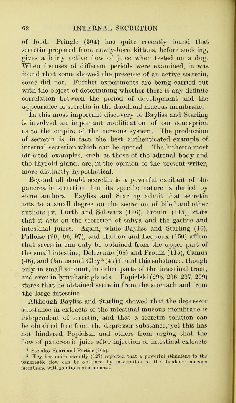 of food. Pringle (304) has quite recently found that secretin prepared from newly-born kittens, before suckling, gives a fairly active flow of juice when tested on a dog. When foetuses of different periods were examined, it was found that some showed the presence of an active secretin, some did not. Further experiments are being carried out with the object of determining whether there is any definite correlation between the period of development and the appearance of secretin in the duodenal mucous membrane. In this most important discovery of Bayliss and Starling is involved an important modification of our conception as to the empire of the nervous system. The production of secretin is, in fact, the best authenticated example of internal secretion which can be quoted. The hitherto most oft-cited examples, such as those of the adrenal body and the thyroid gland, are, in the opinion of the present writer, more distinctly hypothetical. Beyond all doubt secretin is a powerful excitant of the pancreatic secretion, but its specific nature is denied by some authors. Bayliss and Starling admit that secretin acts to a small degree on the secretion of bile,^ and other authors [v. Fiirth and Schwarz (116), Frouin (115)] state that it acts on the secretion of saliva and the gastric and intestinal juices. Again, while Bayliss and Starling (16), Falloise (90, 96, 97), and Hallion and Lequeux (150) affirm that secretin can only be obtained from the upper part of the small intestine, Delezenne (68) and Frouin (115), Camus (46), and Camus and Gley^ (47) found this substance, though only in small amount, in other parts of the intestinal tract, and even in lymphatic glands. Popielski (295, 296, 297, 299) states that he obtained secretin from the stomach and from the large intestine. Although Bayliss and Starling showed that the depressor substance in extracts of the intestinal mucous membrane is independent of secretin, and that a secretin solution can be obtained free from the depressor substance, yet this has not hindered Popielski and others from urging that the flow of pancreatic juice after injection of intestinal extracts 1 See also Henri and Portier (165). 2 Gley has quite recently (127) reported that a powerful stimulant to the pancreatic flow can be obtained by maceration of the duodenal mucous membrane with solutions of albumose.