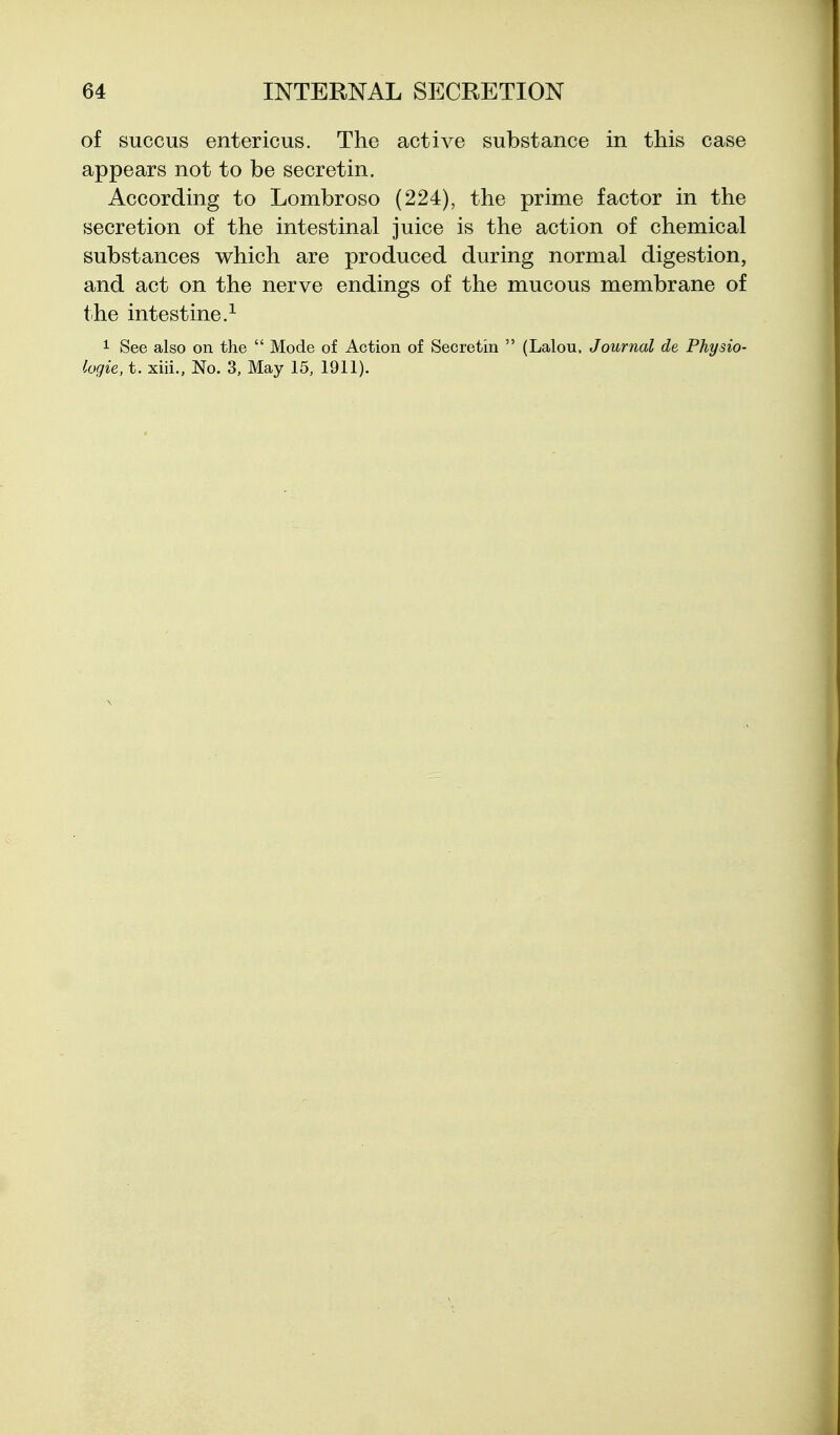 of succus entericus. The active substance in this case appears not to be secretin. According to Lombroso (224), the prime factor in the secretion of the intestinal juice is the action of chemical substances which are produced during normal digestion, and act on the nerve endings of the mucous membrane of the intestine.^ 1 See also on the  Mode of Action of Secretin  (Lalou, Journal de Physio- logie, t. xiii., No. 3, May 15, 1911).