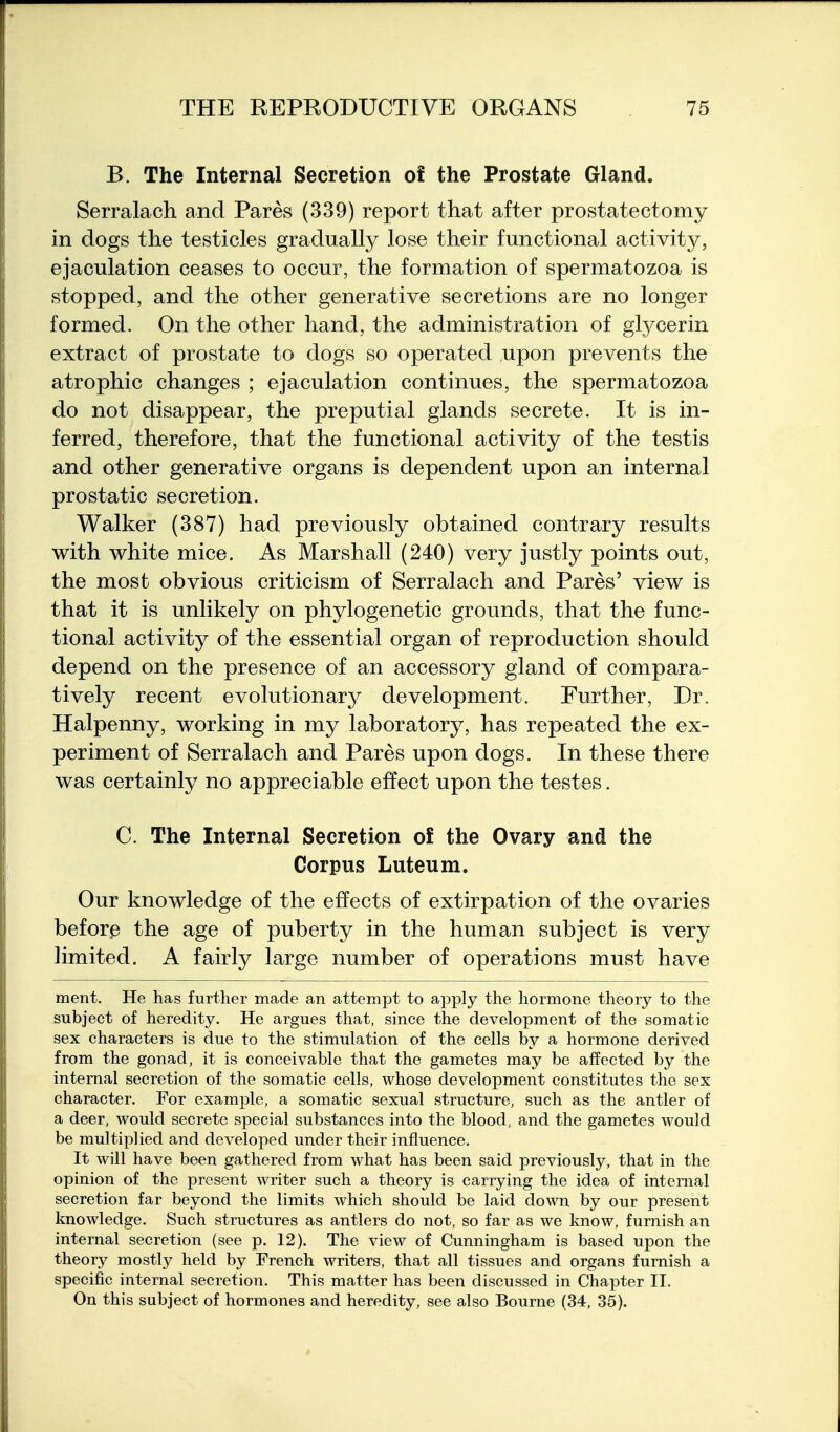 B. The Internal Secretion of the Prostate Gland. Serralach and Pares (339) report that after prostatectomy in dogs the testicles gradually lose their functional activity, ejaculation ceases to occur, the formation of spermatozoa is stopped, and the other generative secretions are no longer formed. On the other hand, the administration of gtycerin extract of prostate to dogs so operated upon prevents the atrophic changes ; ejaculation continues, the spermatozoa do not disappear, the preputial glands secrete. It is in- ferred, therefore, that the functional activity of the testis and other generative organs is dependent upon an internal prostatic secretion. Walker (387) had previously obtained contrary results with white mice. As Marshall (240) very justly points out, the most obvious criticism of Serralach and Pares' view is that it is unlikely on phylogenetic grounds, that the func- tional activity of the essential organ of reproduction should depend on the presence of an accessory gland of compara- tively recent evolutionary development. Further, Dr. Halpenny, working in my laboratory, has repeated the ex- periment of Serralach and Pares upon dogs. In these there was certainly no appreciable effect upon the testes. C. The Internal Secretion of the Ovary and the Corpus Luteum. Our knowledge of the effects of extirpation of the ovaries before the age of puberty in the human subject is very limited. A fairly large number of operations must have ment. He has further made an attempt to apply the hormone theory to the subject of heredity. He argues that, since the development of the somatic sex characters is due to the stimulation of the cells by a hormone derived from the gonad, it is conceivable that the gametes may be affected by the internal secretion of the somatic cells, whose development constitutes the sex character. For example, a somatic sexual structure, such as the antler of a deer, would secrete special substances into the blood, and the gametes would be multiplied and developed under their influence. It will have been gathered from what has been said previously, that in the opinion of the present writer such a theory is carrying the idea of internal secretion far beyond the limits which should be laid down by our present knowledge. Such structures as antlers do not, so far as we know, furnish an internal secretion (see p. 12). The view of Cunningham is based upon the theory mostly held by French writers, that all tissues and organs furnish a specific internal secretion. This matter has been discussed in Chapter II. On this subject of hormones and heredity, see also Bourne (34, 35).