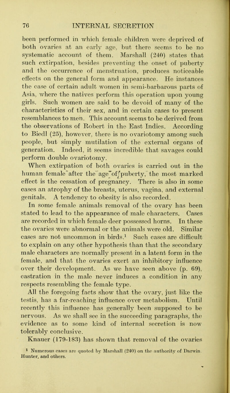 been performed in which female children were deprived of both ovaries at an early age, but there seems to be no systematic account of them. Marshall (240) states that such extirpation, besides preventing the onset of puberty and the occurrence of menstruation, produces noticeable effects on the general form and appearance. He instances the case of certain adult women in semi-barbarous parts of Asia, where the natives perform this operation upon young girls. Such women are said to be devoid of many of the characteristics of their sex, and in certain cases to present resemblances to men. This account seems to be derived from the observations of Robert in the East Indies. According to Biedl (25), however, there is no ovariotomy among such people, but simply mutilation of the external organs of generation. Indeed, it seems incredible that savages could perform double ovariotomy. When extirpation of both ovaries is carried out in the human female'after the age'ofJpuberty, the most marked effect is the cessation of pregnancy. There is also in some cases an atrophy of the breasts, uterus, vagina, and external genitals. A tendency to obesity is also recorded. In some female animals removal of the ovary has been stated to lead to the appearance of male characters. Cases are recorded in which female deer possessed horns. In these the ovaries were abnormal or the animals were old. Similar cases are not uncommon in birds.^ Such cases are difficult to explain on any other hypothesis than that the secondary male characters are normally present in a latent form in the female, and that the ovaries exert an inhibitory influence over their development. As we have seen above (p. 69), castration in the male never induces a condition in any respects resembling the female type. All the foregoing facts show that the ovary, just like the testis, has a far-reaching influence over metabolism. UntiJ recently this influence has generally been supposed to be nervous. As we shall see in the succeeding paragraphs, the evidence as to some kind of internal secretion is now tolerably conclusive. Knauer (179-183) has shown that removal of the ovaries 1 Numerous cases are quoted by Marshall (240) on the authority of Darwin. Hunter, and others.