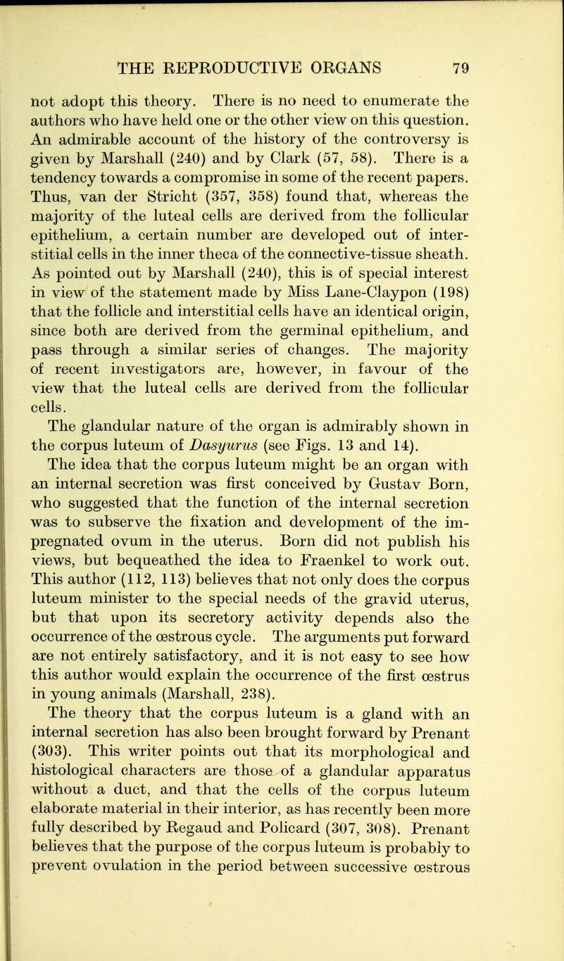 not adopt this theory. There is no need to enumerate the authors who have held one or the other view on this question. An admirable account of the history of the controversy is given by Marshall (240) and by Clark (57, 58). There is a tendency towards a compromise in some of the recent papers. Thus, van der Stricht (357, 358) found that, whereas the majority of the luteal cells are derived from the follicular epithelium, a certain number are developed out of inter- stitial cells in the inner theca of the connective-tissue sheath. As pointed out by Marshall (240), this is of special interest in view of the statement made by Miss Lane-Claypon (198) that the follicle and interstitial cells have an identical origin, since both are derived from the germinal epithelium, and pass through a similar series of changes. The majority of recent investigators are, however, in favour of the view that the luteal cells are derived from the follicular cells. The glandular nature of the organ is admirably shown in the corpus luteum of Dasyurus (see Figs. 13 and 14). The idea that the corpus luteum might be an organ with an internal secretion was first conceived by Gustav Born, who suggested that the function of the internal secretion was to subserve the fixation and development of the im- pregnated ovum in the uterus. Born did not publish his views, but bequeathed the idea to Fraenkel to work out. This author (112, 113) believes that not only does the corpus luteum minister to the special needs of the gravid uterus, but that upon its secretory activity depends also the occurrence of the oestrous cycle. The arguments put forward are not entirely satisfactory, and it is not easy to see how this author would explain the occurrence of the first oestrus in young animals (Marshall, 238). The theory that the corpus luteum is a gland with an internal secretion has also been brought forward by Prenant (303). This writer points out that its morphological and histological characters are those of a glandular apparatus without a duct, and that the cells of the corpus luteum elaborate material in their interior, as has recently been more fully described by Regaud and Policard (307, 308). Prenant believes that the purpose of the corpus luteum is probably to prevent ovulation in the period between successive oestrous