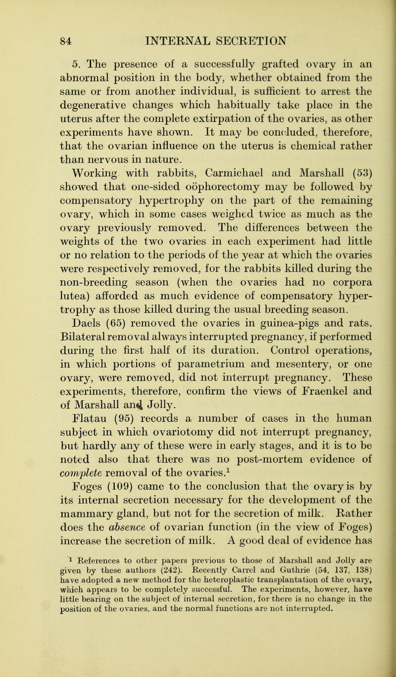 5. The presence of a successfully grafted ovary in an abnormal position in the body, whether obtained from the same or from another individual, is sufficient to arrest the degenerative changes which habitually take place in the uterus after the complete extirpation of the ovaries, as other experiments have shown. It may be concluded, therefore, that the ovarian influence on the uterus is chemical rather than nervous in nature. Working with rabbits, Carmichael and Marshall (53) showed that one-sided oophorectomy may be followed by compensatory hypertrophy on the part of the remaining ovary, which in some cases weighed twice as much as the ovary previously removed. The differences between the weights of the two ovaries in each experiment had little or no relation to the periods of the year at which the ovaries were respectively removed, for the rabbits killed during the non-breeding season (when the ovaries had no corpora lutea) afforded as much evidence of compensatory hyper- trophy as those killed during the usual breeding season. Daels (65) removed the ovaries in guinea-pigs and rats. Bilateral removal always interrupted pregnancy, if performed during the first half of its duration. Control operations, in which portions of parametrium and mesentery, or one ovary, were removed, did not interrupt pregnancy. These experiments, therefore, confirm the views of Fraenkel and of Marshall an4 Jolly. Flatau (95) records a number of cases in the human subject in which ovariotomy did not interrupt pregnancy, but hardly any of these were in early stages, and it is to be noted also that there was no post-mortem evidence of complete removal of the ovaries.^ Foges (109) came to the conclusion that the ovary is by its internal secretion necessary for the development of the mammary gland, but not for the secretion of milk. Rather does the absence of ovarian function (in the view of Foges) increase the secretion of milk. A good deal of evidence has 1 References to other papers previous to those of Marshall and Jolly are given by these authors (242). Recently Carrel and Guthrie (54, 137, 138) have adopted a new method for the heteroplastic transplantation of the ovary, which appears to be completely successful. The experiments, however, have little bearing on the subject of internal secretion, for there is no change in the position of the ovaries, and the normal functions are not interrupted.