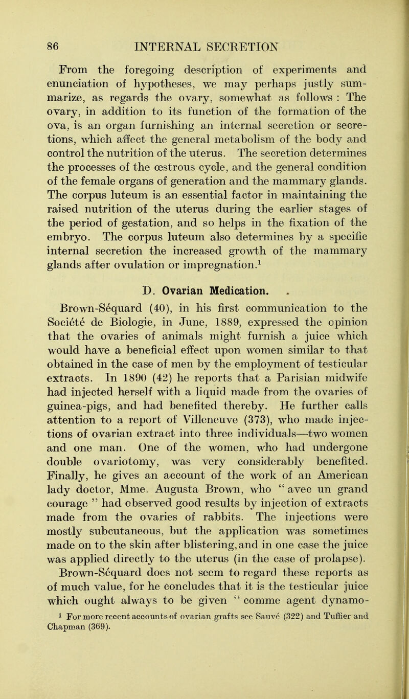 From the foregoing description of experiments and enunciation of hypotheses, we may perhaps justly sum- marize, as regards the ovary, somewhat as follows : The ovary, in addition to its function of the formation of the ova, is an organ furnishing an internal secretion or secre- tions, which affect the general metabolism of the body and control the nutrition of the uterus. The secretion determines the processes of the cestrous cycle, and the general condition of the female organs of generation and the mammary glands. The corpus luteum is an essential factor in maintaining the raised nutrition of the uterus during the earlier stages of the period of gestation, and so helps in the fixation of the embryo. The corpus luteum also determines by a specific internal secretion the increased growth of the mammary glands after ovulation or impregnation.^ D. Ovarian Medication. Brown-Sequard (40), in his first communication to the Societe de Biologic, in June, 1889, expressed the opinion that the ovaries of animals might furnish a juice which would have a beneficial effect upon women similar to that obtained in the case of men by the employment of testicular extracts. In 1890 (42) he reports that a Parisian midwife had injected herself with a liquid made from the ovaries of guinea-pigs, and had benefited thereby. He further calls attention to a report of Villeneuve (373), who made injec- tions of ovarian extract into three individuals—two women and one man. One of the women, who had undergone double ovariotomy, was very considerably benefited. Finally, he gives an account of the work of an American lady doctor, Mme Augusta Brown, who avec un grand courage had observed good results by injection of extracts made from the ovaries of rabbits. The injections were mostly subcutaneous, but the application was sometimes made on to the skin after blistering, and in one case the juice was applied directly to the uterus (in the case of prolapse). Brown-Sequard does not seem to regard these reports as of much value, for he Concludes that it is the testicular juice which ought always to be given comme agent dynamo- 1 For more recent accounts of ovarian grafts see Sauve (.322) and Tuffier and Chapman (369).