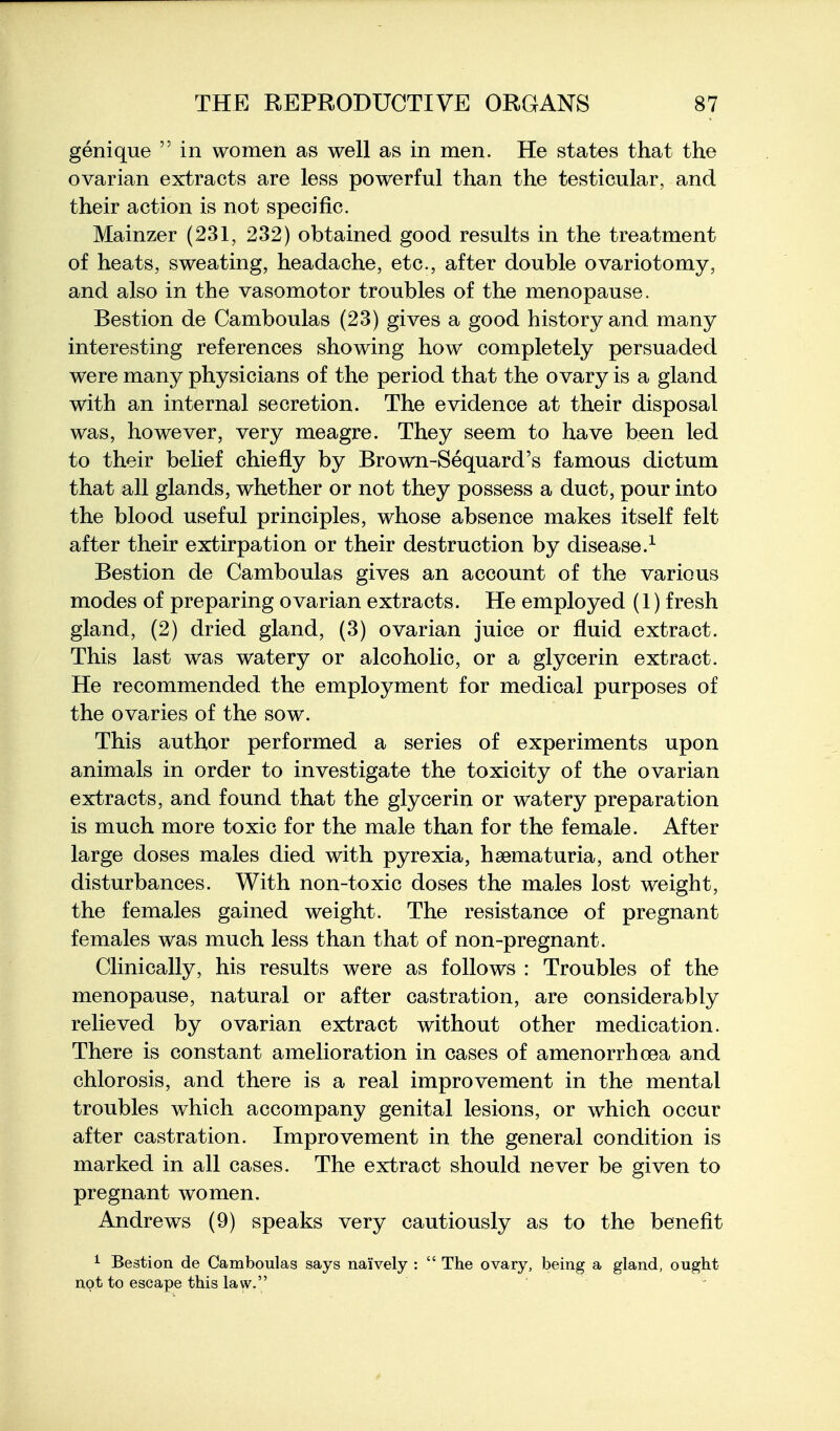 genique  in women as well as in men. He states that the ovarian extracts are less powerful than the testicular, and their action is not specific. Mainzer (231, 232) obtained good results in the treatment of heats, sweating, headache, etc., after double ovariotomy, and also in the vasomotor troubles of the menopause. Bestion de Camboulas (23) gives a good history and many interesting references showing how completely persuaded were many physicians of the period that the ovary is a gland with an internal secretion. The evidence at their disposal was, however, very meagre. They seem to have been led to their belief chiefly by Brown-Sequard's famous dictum that all glands, whether or not they possess a duct, pour into the blood useful principles, whose absence makes itself felt after their extirpation or their destruction by disease.^ Bestion de Camboulas gives an account of the various modes of preparing ovarian extracts. He employed (1) fresh gland, (2) dried gland, (3) ovarian juice or fluid extract. This last was watery or alcoholic, or a glycerin extract. He recommended the employment for medical purposes of the ovaries of the sow. This author performed a series of experiments upon animals in order to investigate the toxicity of the ovarian extracts, and found that the glycerin or watery preparation is much more toxic for the male than for the female. After large doses males died with pyrexia, hsematuria, and other disturbances. With non-toxic doses the males lost weight, the females gained weight. The resistance of pregnant females was much less than that of non-pregnant. Clinically, his results were as follows : Troubles of the menopause, natural or after castration, are considerably relieved by ovarian extract without other medication. There is constant amelioration in cases of amenorrhoea and chlorosis, and there is a real improvement in the mental troubles which accompany genital lesions, or which occur after castration. Improvement in the general condition is marked in all cases. The extract should never be given to pregnant women. Andrews (9) speaks very cautiously as to the benefit 1 Bestion de Camboulas says naively :  The ovary, being a gland, ought not to escape this law.