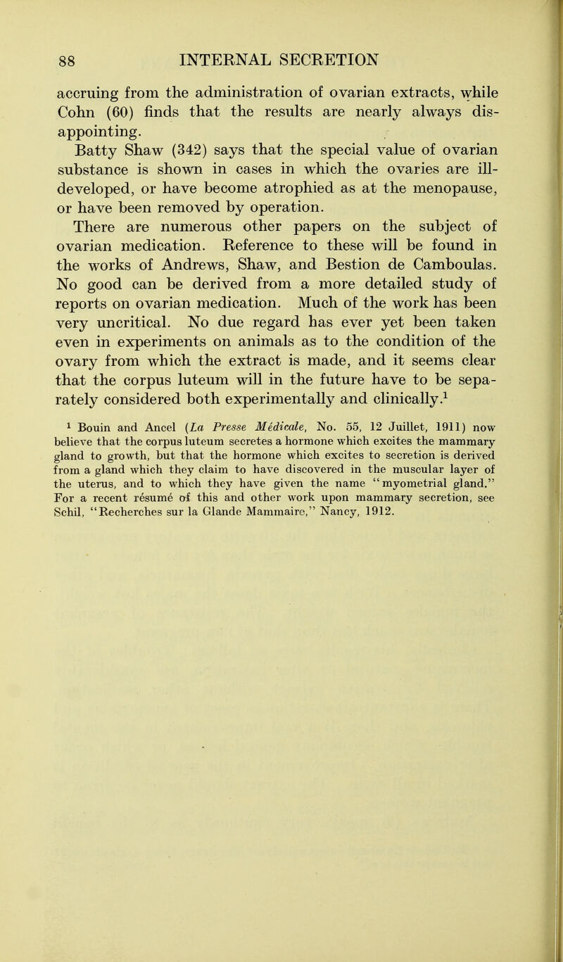 accruing from the administration of ovarian extracts, while Cohn (60) finds that the results are nearly always dis- appointing. Batty Shaw (342) says that the special value of ovarian substance is shown in cases in which the ovaries are ill- developed, or have become atrophied as at the menopause, or have been removed by operation. There are numerous other papers on the subject of ovarian medication. Reference to these will be found in the works of Andrews, Shaw, and Bestion de Camboulas. No good can be derived from a more detailed study of reports on ovarian medication. Much of the work has been very uncritical. No due regard has ever yet been taken even in experiments on animals as to the condition of the ovary from which the extract is made, and it seems clear that the corpus luteum will in the future have to be sepa- rately considered both experimentally and clinically.^ 1 Bouin and Ancel {La Presse Medicale, No. 55, 12 Juillet, 1911) now believe that the corpus luteum secretes a hormone which excites the mammary- gland to growth, but that the hormone which excites to secretion is derived from a gland which they claim to have discovered in the muscular layer of the uterus, and to which they have given the name myometrial gland. For a recent resume of this and other work upon mammary secretion, see Schil, Recherches sur la Glande Mammaire, Nancy, 1912.