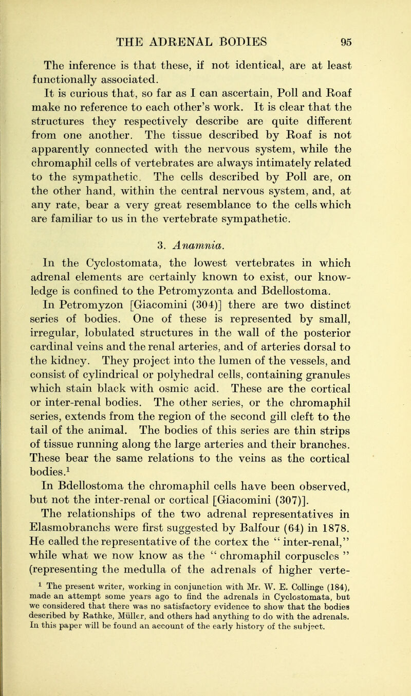 The inference is that these, if not identical, are at least functionally associated. It is curious that, so far as I can ascertain, Poll and Roaf make no reference to each other's work. It is clear that the structures they respectively describe are quite different from one another. The tissue described by Roaf is not apparently connected with the nervous system, while the chromaphil cells of vertebrates are always intimately related to the sympathetic„ The cells described by Poll are, on the other hand, within the central nervous system, and, at any rate, bear a very great resemblance to the cells which are familiar to us in the vertebrate sympathetic. 3. Anamnia. In the Cyclostomata, the lowest vertebrates in which adrenal elements are certainly known to exist, our know- ledge is confined to the Petromyzonta and Bdellostoma. In Petromyzon [Giacomini (304)] there are two distinct series of bodies. One of these is represented by small, irregular, lobulated structures in the wall of the posterior cardinal veins and the renal arteries, and of arteries dorsal to the kidney. They project into the lumen of the vessels, and consist of cylindrical or polyhedral cells, containing granules which stain black with osmic acid. These are the cortical or inter-renal bodies. The other series, or the chromaphil series, extends from the region of the second gill cleft to the tail of the animal. The bodies of this series are thin strips of tissue running along the large arteries and their branches. These bear the same relations to the veins as the cortical bodies.^ In Bdellostoma the chromaphil cells have been observed, but not the inter-renal or cortical [Giacomini (307)]. The relationships of the two adrenal representatives in Elasmobranchs were first suggested by Balfour (64) in 1878. He called the representative of the cortex the  inter-renal, while what we now know as the  chromaphil corpuscles  (representing the medulla of the adrenals of higher verte- 1 The present writer, working in conjunction with Mr. W. E. Collinge (184), made an attempt some years ago to find the adrenals in Cyclostomata, but we considered that there was no satisfactory evidence to show that the bodies described by Rathke, Miiller, and others had anything to do with the adrenals. In this paper will be found an account of the early history of the subject.