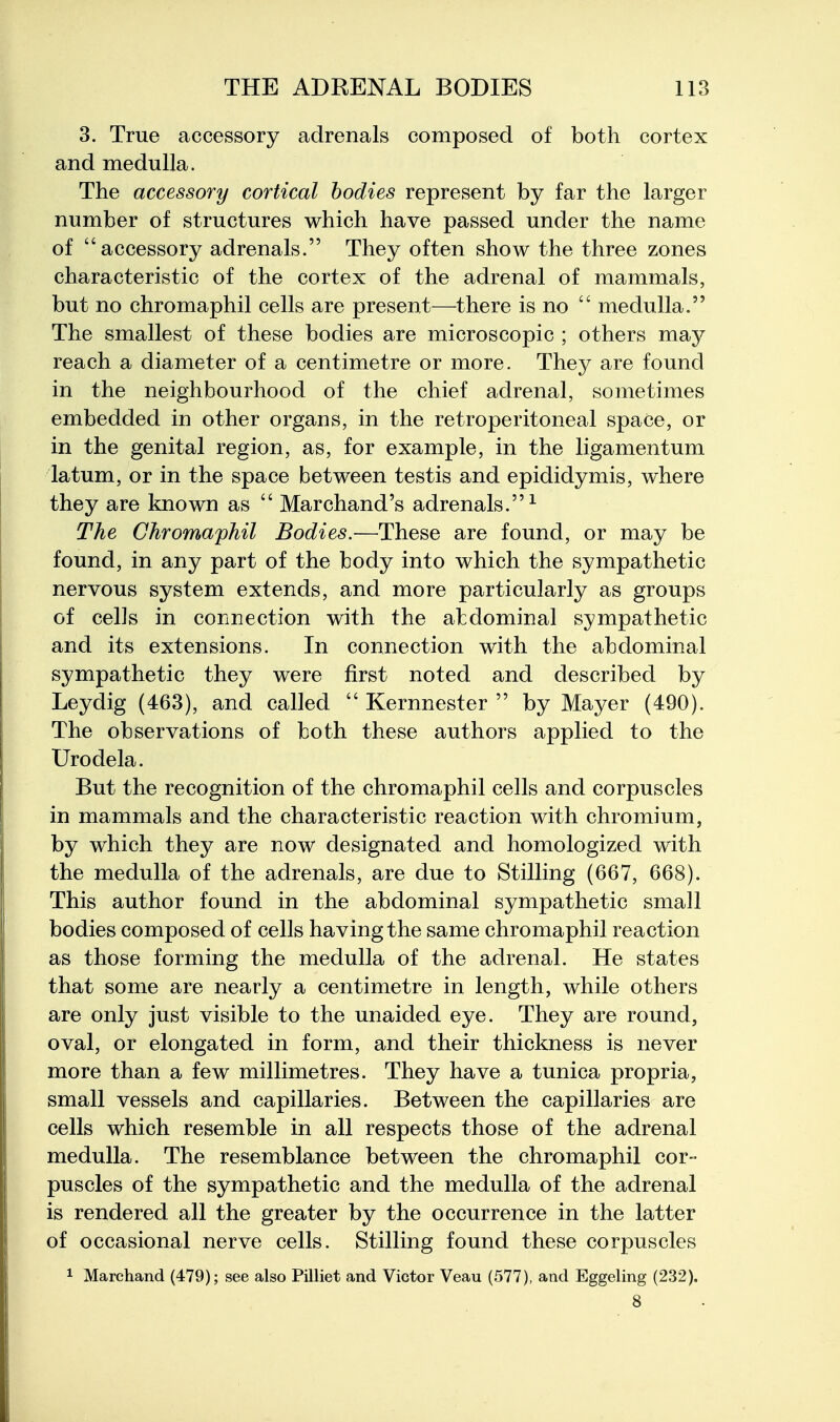 3. True accessory adrenals composed of both cortex and medulla. The accessory cortical bodies represent by far the larger number of structures which have passed under the name of accessory adrenals. They often show the three zones characteristic of the cortex of the adrenal of mammals, but no chromaphil cells are present—there is no  medulla. The smallest of these bodies are microscopic ; others may reach a diameter of a centimetre or more. They are found in the neighbourhood of the chief adrenal, sometimes embedded in other organs, in the retroperitoneal space, or in the genital region, as, for example, in the ligamentum latum, or in the space between testis and epididymis, where they are known as  Marchand's adrenals.^ The Chromaphil Bodies.—These are found, or may be found, in any part of the body into which the sympathetic nervous system extends, and more particularly as groups of cells in connection with the abdominal sympathetic and its extensions. In connection with the abdominal sympathetic they were first noted and described by Leydig (463), and called  Kernnester  by Mayer (490). The observations of both these authors applied to the Urodela. But the recognition of the chromaphil cells and corpuscles in mammals and the characteristic reaction with chromium, by which they are now designated and homologized with the medulla of the adrenals, are due to Stilling (667, 668). This author found in the abdominal sympathetic small bodies composed of cells having the same chromaphil reaction as those forming the medulla of the adrenal. He states that some are nearly a centimetre in length, while others are only just visible to the unaided eye. They are round, oval, or elongated in form, and their thickness is never more than a few millimetres. They have a tunica propria, small vessels and capillaries. Between the capillaries are cells which resemble in all respects those of the adrenal medulla. The resemblance between the chromaphil cor- puscles of the sympathetic and the medulla of the adrenal is rendered all the greater by the occurrence in the latter of occasional nerve cells. Stilling found these corpuscles 1 Marchand (479); see also Pilliet and Victor Veau (577), and Eggeling (232), 8