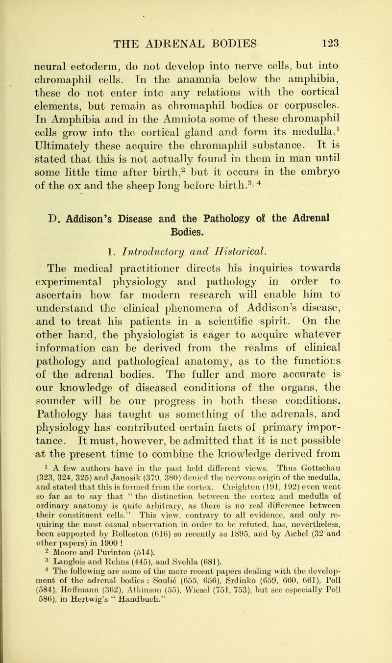 neural ectoderm, do not develop into nerve cells, but into chromaphil cells. In the anamnia below the amphibia, these do not enter into any relations with the cortical elements, but remain as chromaphil bodies or corpuscles. In Amphibia and in the Amniota some of these chromaphil cells grow into the cortical gland and form its medulla.^ Ultimately these acquire the chromaphil substance. It is stated that this is not actually found in them in man until some little time after birth,^ but it occurs in the embryo of the ox and the sheep long before birth.^ D. Addison's Disease and the Pathology of the Adrenal Bodies. 1. Introductory and Historical. The medical practitioner directs his inquiries towards experimental physiology and pathology in order to ascertain how far modern research will enable him to understand the clinical phenomena of Addison's disease, and to treat his patients in a scientific spirit. On the other hand, the physiologist is eager to acquire whatever information can be derived from the realms of clinical pathology and pathological anatomy, as to the functions of the adrenal bodies. The fuller and more accurate is our knowledge of diseased conditions of the organs, the sounder will be our progress in both these conditions. Pathology has taught us something of the adrenals, and physiology has contributed certain facts of primary impor- tance. It must, however, be admitted that it is net possible at the present time to combine the knowledge derived from 1 A few authors have in the past held different views. Thus Gottschau (323, 324, 325) and Janosik (379, 380) denied the nervous origin of the medulla, and stated that this is formed from the cortex. Creighton (191, 192) even went so far as to say that  the distinction between the cortex and medulla of ordinary anatomy is quite arbitrary, as there is no real difference between their constituent cells. This view, contrary to all evidence, and only re- quiring the most casual observation in order to be refuted, has, nevertheless, been supported by Rolleston (616) so recently as 1895, and by Aichel (32 and other papers) in 1900 ! 2 Moore and Purinton (514). 3 Langlois and Reims (445), and Svehla (681). * The following are some of the more recent x>apers dealing with the develop- ment of the adrenal bodies: Soulie (655, 656), Srdinko (659, 660. 661), Poll (584), Hoifmann (362), Atkinson (55), Wiesel (751, 753), but see especially Poll 586), in Hertwig's  Handbuch.