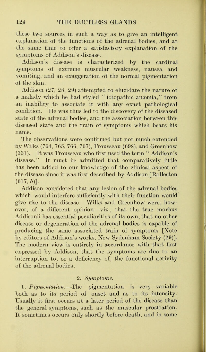 these two sources in such a way as to give an intelligent explanation of the functions of the adrenal bodies, and at the same time to offer a satisfactory explanation of the symptoms of Addison's disease. Addison's disease is characterized by the cardinal symptoms of extreme muscular weakness, nausea and vomiting, and an exaggeration of the normal pigmentation of the skin. Addison (27, 28, 29) attempted to elucidate the nature of a malady which he had styled  idiopathic anaemia, from an inability to associate it with any exact pathological condition. He was thus led to the discovery of the diseased state of the adrenal bodies, and the association between this diseased state and the train of symptoms which bears his name. The observations were confirmed but not much extended by Wilks (764, 765, 766, 767), Trousseau (698), and Greenhow (331). It was Trousseau who first used the term  Addison's disease. It must be admitted that comparatively little has been added to our knowledge of the clinical aspect of the disease since it was first described by Addison [RoUeston (617, &)]. Addison considered that any lesion of the adrenal bodies which would interfere sufficiently with their function would give rise to the disease. Wilks and Greenhow were, how- ever, of a different opinion—viz., that the true morbus Addisonii has essential peculiarities of its own, that no other disease or degeneration of the adrenal bodies is capable of producing the same associated train of symptoms [Note by editors of Addison's works. New Sydenham Society (29)]. The modern view is entirely in accordance with that first expressed by Addison, that the symptoms are due to an interruption to, or a deficiency of, the functional activity of the adrenal bodies. 2. Symptoms. 1. Pigmentation.—The pigmentation is very variable both as to its period of onset and as to its intensity. Usually it first occurs at a later period of the disease than the general symptoms, such as the muscular prostration. It sometimes occurs only shortly before death, and in some