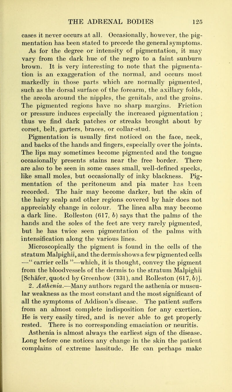 cases it never occurs at all. Occasionally, however, the pig- mentation has been stated to precede the general symptoms. As for the degree or intensity of pigmentation, it may vary from the dark hue of the negro to a faint sunburn brown. It is very interesting to note that the pigmenta- tion is an exaggeration of the normal, and occurs most markedly in those parts which are normally pigmented, such as the dorsal surface of the forearm, the axillary folds, the areola around the nipples, the genitals, and the groins. The pigmented regions have no sharp margins. Friction or pressure induces especially the increased pigmentation ; thus we find dark patches or streaks brought about by corset, belt, garters, braces, or collar-stud. Pigmentation is usually first noticed on the face, neck, and backs of the hands and fingers, especially over the joints. The lips may sometimes become pigmented and the tongue occasionally presents stains near the free border. There are also to be seen in some cases small, well-defined specks, like small moles, but occasionally of inky blackness. Pig- mentation of the peritoneum and pia mater has been recorded. The hair may become darker, but the skin of the hairy scalp and other regions covered by hair does not appreciably change in colour. The linea alba may become a dark line. Rolleston (617, b) says that the palms of the hands and the soles of the feet are very rarely pigmented, but he has twice seen pigmentation of the palms with intensification along the various lines. Microscopically the pigment is found in the cells of the stratum Malpighii, and the dermis shows a few pigmented cells — carrier cells —which, it is thought, convey the pigment from the bloodvessels of the dermis to the stratum Malpighii [Schafer, quoted by Greenhow (331), and Rolleston (617, b)]. 2. Asthenia.—Many authors regard the asthenia or muscu- lar weakness as the most constant and the most significant of all the symptoms of Addison's disease. The patient suffers from an almost complete indisposition for any exertion. He is very easily tired, and is never able to get properly rested. There is no corresponding emaciation or neuritis. Asthenia is almost always the earliest sign of the disease. Long before one notices any change in the skin the patient complains of extreme lassitude. He can perhaps make