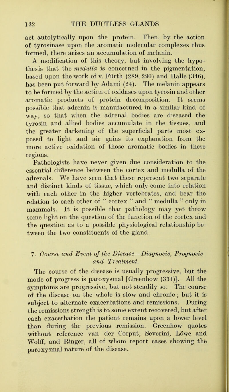 act autolytically upon the protein. Then, by the action of tyrosinase upon the aromatic molecular complexes thus formed, there arises an accumulation of melanin. A modification of this theory, but involving the hypo- thesis that the medulla is concerned in the pigmentation, based upon the work of v. Fiirth (289, 290) and Halle (346), has been put forward by Adami (24). The melanin appears to be formed by the action cf oxidases upon tyrosin and other aromatic products of protein decomposition. It seems possible that adrenin is manufactured in a similar kind of way, so that when the adrenal bodies are diseased the tyrosin and allied bodies accumulate in the tissues, and the greater darkening of the superficial parts most ex- posed to light and air gains its explanation from the more active oxidation of those aromatic bodies in these regions. Pathologists have never given due consideration to the essential difference between the cortex and medulla of the adrenals. We have seen that these represent two separate and distinct kinds of tissue, which only come into relation with each other in the higher vertebrates, and bear the relation to each other of  cortex  and  medulla  only in mammals. It is possible that pathology may yet throw some light on the question of the function of the cortex and the question as to a possible physiological relationship be- tween the two constituents of the gland. 7. Course and Event of the Disease—Diagnosis, Prognosis and Treatment. The course of the disease is usually progressive, but the mode of progress is paroxysmal [Greenhow (331)]. All the symptoms are progressive, but not steadily so. The course of the disease on the whole is slow and chronic ; but it is subject to alternate exacerbations and remissions. During the remissions strength is to some extent recovered, but after each exacerbation the patient remains upon a lower level than during the previous remission. Greenhow quotes without reference van der Corput, Severini, Lowe and Wolff, and Ringer, all of whom report cases showing the paroxysmal nature of the disease.