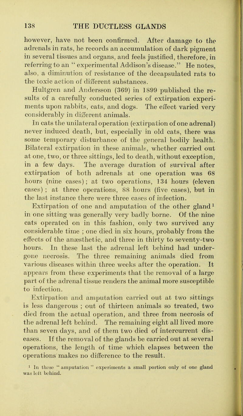 however, have not been confirmed. After damage to the adrenals in rats, he records an accumulation of dark pigment in several tissues and organs, and feels justified, therefore, in referring to an  experimental Addison's disease. He notes, also, a diminution of resistance of the decapsulated rats to the toxic action of different substances. Hultgren and Andersson (369) in 1899 published the re- sults of a carefully conducted series of extirpation experi- ments upon rabbits, cats, and dogs. The effect varied very considerably in different animals. In cats the unilateral operation (extirpation of one adrenal) never induced death, but, especially in old cats, there was some temporary disturbance of the general bodily health. Bilateral extirpation in these animals, whether carried out at one, two, or three sittings, led to death, without exception, in a few days. The average duration of survival after extirpation of both adrenals at one operation was 68 hours (nine cases); at two operations, 134 hours (eleven cases) ; at three operations, 88 hours (five cases), but in the last instance there were three cases of infection. Extirpation of one and amputation of the other gland ^ in one sitting was generally very badly borne. Of the nine cats operated on in this fashion, only two survived any considerable time ; one died in six hours, probably from the effects of the anaesthetic, and three in thirty to seventy-two hours. In these last the adrenal left behind had under- gone necrosis. The three remaining animals died from various diseases within three weeks after the operation. It appears from these experiments that the removal of a large part of the adrenal tissue renders the animal more susceptible to infection. Extirpation and amputation carried out at two sittings is less dangerous ; out of thirteen animals so treated, two died from the actual operation, and three from necrosis of the adrenal left behind. The remaining eight all lived more than seven days, and of them two died of intercurrent dis- eases. If the removal of the glands be carried out at several operations, the length of time which elapses between the operations makes no difference to the result. 1 In these  amputation  experiments a small portion only of one gland was left behind.