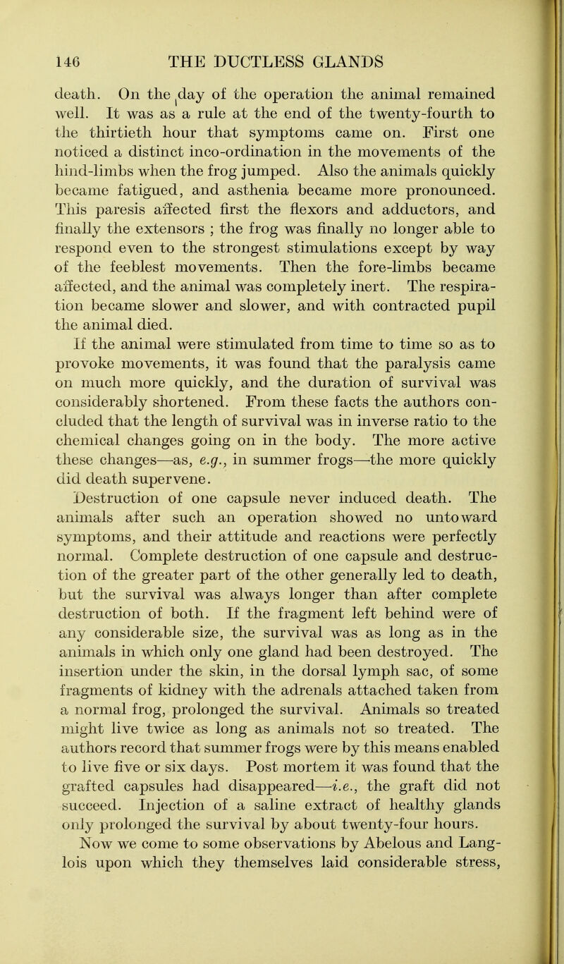 death. On the ^day of the operation the animal remained well. It was as a rule at the end of the twenty-fourth to the thirtieth hour that symptoms came on. First one noticed a distinct inco-ordination in the movements of the hind-limbs when the frog jumped. Also the animals quickly became fatigued, and asthenia became more pronounced. This paresis affected first the flexors and adductors, and finally the extensors ; the frog was finally no longer able to respond even to the strongest stimulations except by way of the feeblest movements. Then the fore-limbs became affected, and the animal was completely inert. The respira- tion became slower and slower, and with contracted pupil the animal died. If the animal were stimulated from time to time so as to provoke movements, it was found that the paralysis came on much more quickly, and the duration of survival was considerably shortened. From these facts the authors con- cluded that the length of survival was in inverse ratio to the chemical changes going on in the body. The more active these changes—as, e.g., in summer frogs—'the more quickly did death supervene. Destruction of one capsule never induced death. The animals after such an operation showed no untoward symptoms, and their attitude and reactions were perfectly normal. Complete destruction of one capsule and destruc- tion of the greater part of the other generally led to death, but the survival was always longer than after complete destruction of both. If the fragment left behind were of any considerable size, the survival was as long as in the animals in which only one gland had been destroyed. The insertion under the skin, in the dorsal lymph sac, of some fragments of kidney with the adrenals attached taken from a normal frog, prolonged the survival. Animals so treated might live twice as long as animals not so treated. The authors record that summer frogs were by this means enabled to live five or six days. Post mortem it was found that the grafted capsules had disappeared—i.e., the graft did not succeed. Injection of a saline extract of healthy glands only prolonged the survival by about twenty-four hours. Now we come to some observations by Abelous and Lang- lois upon which they themselves laid considerable stress,