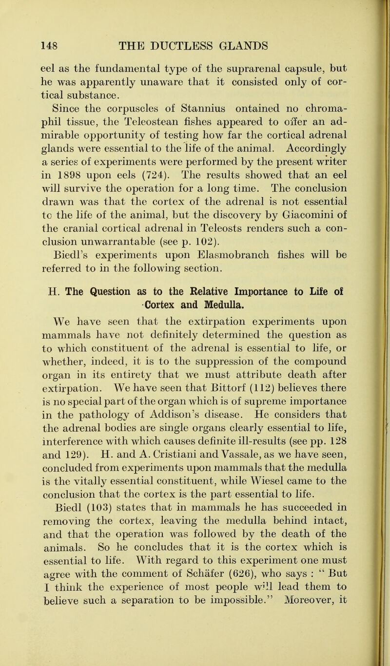 eel as the fundamental type of the suprarenal capsule, but he was apparently unaware that it consisted only of cor- tical substance. Since the corpuscles of Stannius ontained no chroma- phil tissue, the Teleostean fishes appeared to oifer an ad- mirable opportunity of testing how far the cortical adrenal glands were essential to the life of the animal. Accordingly a series of experiments were performed by the present writer in 1898 upon eels (724). The results showed that an eel will survive the operation for a long time. The conclusion drawn was that the cortex of the adrenal is not essential tc the life of the animal, but the discovery by Giacomini of the cranial cortical adrenal in Teleosts renders such a con- clusion unwarrantable (see p. 102). Biedl's experiments upon Elasmobranch fishes will be referred to in the following section. H. The Question as to the Relative Importance to Life of Cortex and Medulla. We have seen that the extirpation experiments upon mammals have not definitely determined the question as to which constituent of the adrenal is essential to life, or whether, indeed, it is to the suppression of the compound organ in its entirety that we must attribute death after extirpation. We have seen that Bittorf (112) believes there is no special part of the organ which is of supreme importance in the pathology of Addison's disease. He considers that the adrenal bodies are single organs clearly essential to life, interference with which causes definite ill-results (see pp. 128 and 129). H. and A. Cristiani and Vassale, as we have seen, concluded from experiments upon mammals that the medulla is the vitally essential constituent, while Wiesel came to the conclusion that the cortex is the part essential to life. Biedl (103) states that in mammals he has succeeded in removing the cortex, leaving the medulla behind intact, and that the operation was followed by the death of the animals. So he concludes that it is the cortex which is essential to life. With regard to this experiment one must agree with the comment of Schafer (626), who says :  But I think the experience of most people w^ll lead them to believe such a separation to be impossible. Moreover, it