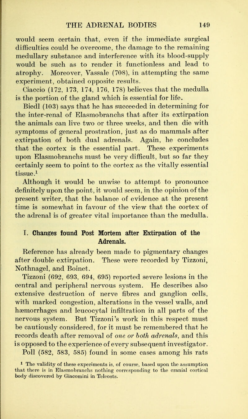 would seem certain that, even if the immediate surgical difficulties could be overcome, the damage to the remaining medullary substance and interference with its blood-supply would be such as to render it functionless and lead to atrophy. Moreover, Vassale (708), in attempting the same experiment, obtained opposite results. Ciaccio (172, 173, 174, 176, 178) believes that the medulla is the portion of the gland which is essential for life. Biedl (103) says that he has succeeded in determining for the inter-renal of Elasmobranchs that after its extirpation the animals can live two or three weeks, and then die with symptoms of general prostration, just as do mammals after extirpation of both dual adrenals. Again, he concludes that the cortex is the essential part. These experiments upon Elasmobranchs must be very difficult, but so far they certainly seem to point to the cortex as the vitally essential tissue.^ Although it would be unwise to attempt to pronounce definitely upon the point, it would seem, in the opinion of the present writer, that the balance of evidence at the present time is somewhat in favour of the view that the cortex of the adrenal is of greater vital importance than the medulla. I. Changes found Post Mortem after Extirpation of the Adrenals. Reference has already been made to pigmentary changes after double extirpation. These were recorded by Tizzoni, Nothnagel, and Boinet. Tizzoni (692, 693, 694, 695) reported severe lesions in the central and peripheral nervous system. He describes also extensive destruction of nerve fibres and ganglion cells, with marked congestion, alterations in the vessel walls, and haemorrhages and leucocytal infiltration in all parts of the nervous system. But Tizzoni's work in this respect must be cautiously considered, for it must be remembered that he records death after removal of one or both adrenals, and this is opposed to the experience of every subsequent investigator. Poll (582, 583, 585) found in some cases among his rats 1 The validity of these experiments is, of course, based upon the assumption that there is in Elasmobranchs nothing corresponding to the cranial cortical body discovered by Giacomini in Teleosts.