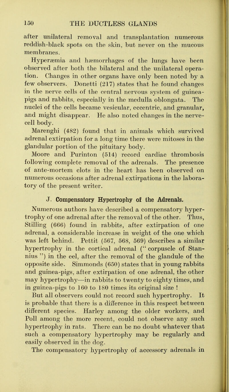 after unilateral removal and transplantation numerous reddish-black spots on the skin, but never on the mucous membranes. Hypersemia and haemorrhages of the lungs have been observed after both the bilateral and the unilateral opera- tion. Changes in other organs have only been noted by a few observers. Donetti (217) states that he found changes in the nerve cells of the central nervous system of guinea- pigs and rabbits, especially in the medulla oblongata. The nuclei of the cells became vesicular, eccentric, and granular, and might disappear. He also noted changes in the nerve- cell body. Marenghi (482) found that in animals which survived adrenal extirpation for a long time there were mitoses in the glandular portion of the pituitary body. Moore and Purinton (514) record cardiac thrombosis following complete removal of the adrenals. The presence of ante-mortem clots in the heart has been observed on numerous occasions after adrenal extirpations in the labora- tory of the present writer. J. Compensatory Hypertrophy of the Adrenals. Numerous authors have described a compensatory hyper- trophy of one adrenal after the removal of the other. Thus, Stilling (666) found in rabbits, after extirpation of one adrenal, a considerable increase in weight of the one which was left behind. Pettit (567, 568, 569) describes a similar hypertrophy in the cortical adrenal ( corpuscle of Stan- nius ) in the eel, after the removal of the glandule of the opposite side. Simmonds (650) states that in young rabbits and guinea-pigs, after extirpation of one adrenal, the other may hypertrophy—in rabbits to twenty to eighty times, and in guinea-pigs to 160 to 180 times its original size ! But all observers could not record such hypertrophy. It is probable that there is a difference in this respect between different species. Harley among the older workers, and Poll among the more recent, could not observe any such hypertrophy in rats. There can be no doubt whatever that such a compensatory hypertrophy may be regularly and easily observed in the dog. The compensatory hypertrophy of accessory adrenals in
