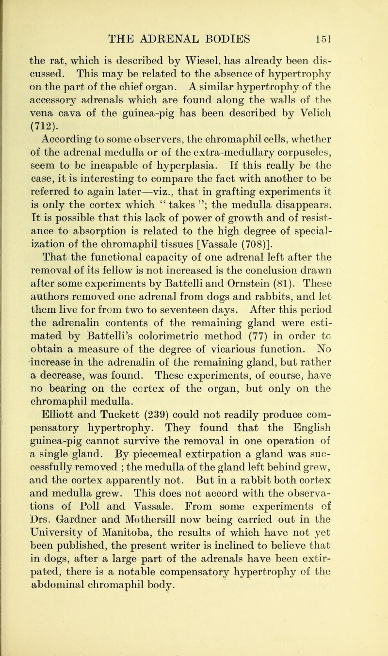 the rat, which is described by Wiesel, has already been dis- cussed. This may be related to the absence of hypertrophy on the part of the chief organ. A similar hypertrophy of the accessory adrenals which are found along the walls of the vena cava of the guinea-pig has been described by Velich (712). According to some observers, the chromaphil cells, whether of the adrenal medulla or of the extra-medullary corpuscles, seem to be incapable of hyperplasia. If this really be the case, it is interesting to compare the fact with another to be referred to again later—viz., that in grafting experiments it is only the cortex which  takes the medulla disappears. It is possible that this lack of power of growth and of resist- ance to absorption is related to the high degree of special- ization of the chromaphil tissues [Vassale (708)]. That the functional capacity of one adrenal left after the removal of its fellow is not increased is the conclusion drawn after some experiments by Battelli and Ornstein (81). These authors removed one adrenal from dogs and rabbits, and let them live for from two to seventeen days. After this period the adrenalin contents of the remaining gland were esti- mated by Battelli's colorimetric method (77) in order to obtain a measure of the degree of vicarious function. No increase in the adrenalin of the remaining gland, but rather a decrease, was found. These experiments, of course, have no bearing on the cortex of the organ, but only on the chromaphil medulla. Elliott and Tuckett (239) could not readily produce com- pensatory hypertrophy. They found that the English guinea-pig cannot survive the removal in one operation of a single gland. By piecemeal extirpation a gland was suc- cessfully removed ; the medulla of the gland left behind grew, and the cortex apparently not. But in a rabbit both cortex and medulla grew. This does not accord with the observa- tions of Poll and Vassale. From some experiments of Drs. Gardner and Mothersill now being carried out in the University of Manitoba, the results of which have not yet been published, the present writer is inclined to believe that in dogs, after a large part of the adrenals have been extir- pated, there is a notable compensatory hypertrophy of the abdominal chromaphil body.