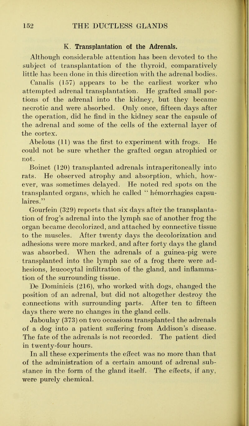 K. Transplantation of the Adrenals. Although considerable attention has been devoted to the subject of transplantation of the thyroid, comparatively little has been done in this direction with the adrenal bodies. Canalis (157) appears to be the earliest worker who attempted adrenal transplantation. He grafted small por- tions of the adrenal into the kidney, but they became necrotic and were absorbed. Only once, fifteen days after the operation, did he find in the kidney scar the capsule of the adrenal and some of the cells of the external layer of the cortex. Abelous (11) was the first to experiment with frogs. He could not be sure whether the grafted organ atrophied or not. Boinet (120) transplanted adrenals intraperitoneally into rats. He observed atrophy and absorption, which, how- ever, was sometimes delayed. He noted red spots on the transplanted organs, which he called  hemorrhagies capsu- laires. Gourfein (329) reports that six days after the transplanta- tion of frog's adrenal into the lymph sac of another frog the organ became decolorized, and attached by connective tissue to the muscles. After twenty days the decolorization and adhesions were more marked, and after forty days the gland was absorbed. When the adrenals of a guinea-pig were transplanted into the lymph sac of a frog there were ad- hesions, leucocytal infiltration of the gland, and inflamma- tion of the surrounding tissue. De Dominicis (216), who worked with dogs, changed the position of an adrenal, but did not altogether destroy the connections with surrounding parts. After ten to fifteen days there were no changes in the gland cells. Jaboulay (373) on two occasions transplanted the adrenals of a dog into a patient suffering from Addison's disease. The fate of the adrenals is not recorded. The patient died in twenty-four hours. In all these experiments the effect was no more than that of the administration of a certain amount of adrenal sub- stance in the form of the gland itself. The e:rfects, if any, were purely chemical.