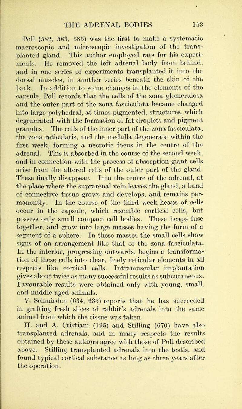 Poll (582, 583, 585) was the first to make a systematic macroscopic and microscopic investigation of the trans- planted gland. This author employed rats for his experi- ments. He removed the left adrenal body from behind, and in one series of experiments transplanted it into the dorsal muscles, in another series beneath the skin of the back. In addition to some changes in the elements of the capsule. Poll records that the cells of the zona glomerulosa and the outer part of the zona fasciculata became changed into large polyhedral, at times pigmented, structures, which degenerated with the formation of fat droplets and pigment granules. The cells of the inner part of the zona fasciculata, the zona reticularis, and the medulla degenerate within the first week, forming a necrotic focus in the centre of the adrenal. This is absorbed in the course of the second week, and in connection with the process of absorption giant cells arise from the altered cells of the outer part of the gland. These finally disappear. Into the centre of the adrenal, at the place where the suprarenal vein leaves the gland, a band of connective tissue grows and develops, and remains per- manently. In the course of the third week heaps of cells occur in the capsule, which resemble cortical cells, but possess only small compact cell bodies. These heaps fuse together, and grow into large masses having the form of a segment of a sphere. In these masses the small cells show signs of an arrangement like that of the zona fasciculata. In the interior, progressing outwards, begins a transforma- tion of these cells into clear, finely reticular elements in all respects like cortical cells. Intramuscular implantation gives about twice as many successful results as subcutaneous. Favourable results were obtained only with young, small, and middle-aged animals, V. Schmieden (634, 635) reports that he has succeeded in grafting fresh slices of rabbit's adrenals into the same animal from which the tissue was taken. H. and A. Cristiani (195) and Stilling (670) have also transplanted adrenals, and in many respects the results obtained by these authors agree with those of Poll described above. Stilling transplanted adrenals into the testis, and found typical cortical substance as long as three years after the operation.