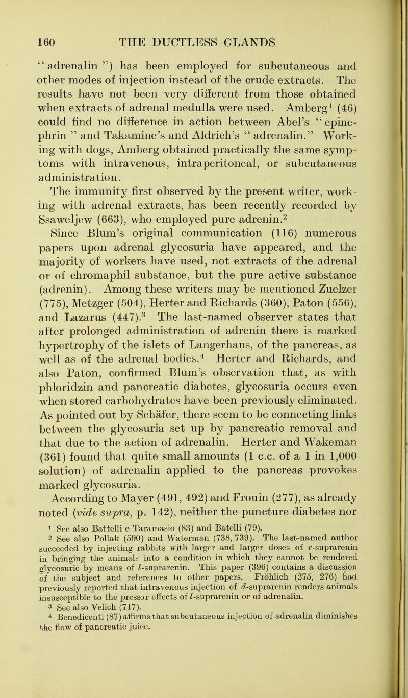 adrenalin) has been employed for subcutaneous and other modes of injection instead of the crude extracts. The results have not been very different from those obtained when extracts of adrenal medulla were used. Amberg^ (46) could find no difference in action between Abel's  epine- phrin  and Takamine's and Aldrich's  adrenalin. Work- ing with dogs, Amberg obtained practically the same symp- toms with intravenous, intraperitoneal, or subcutaneous administration. The immunity first observed by the present writer, work- ing with adrenal extracts, has been recently recorded by Ssaweljew (663), who employed pure adrenin.^ Since Blum's original communication (116) numerous papers upon adrenal glycosuria have appeared, and the majority of workers have used, not extracts of the adrenal or of chromaphil substance, but the pure active substance (adrenin). Among these writers may be mentioned Zuelzer (775), Metzger (504), Herter and Richards (360), Paton (556), and Lazarus (447).^ The last-named observer states that after prolonged administration of adrenin there is marked hypertrophy of the islets of Langerhans, of the pancreas, as well as of the adrenal bodies.'* Herter and Richards, and also Paton, confirmed Blum's observation that, as with phloridzin and pancreatic diabetes, glycosuria occurs even when stored carbohydrates have been previously eliminated. As pointed out by Schafer, there seem to be connecting links between the glycosuria set up by pancreatic removal and that due to the action of adrenalin. Herter and Wakeman (361) found that quite small amounts (1 c.c. of a 1 in 1,000 solution) of adrenalin applied to the pancreas provokes marked glycosuria. According to Mayer (491, 492) and Frouin (277), as already noted (vide supra, p. 142), neither the puncture diabetes nor ^ See also Battelli e Taramasio (83) and Batelli (79). 2 See also Pollak (590) and Waterman (738, 739). The last-named author succeeded by injecting rabbits with larger and larger doses of r-suprarenin in bringing the animal? into a condition in which they cannot be rendered glycosuric by means of ^suprarenin. This paper (396) contains a discussion of the subject and references to other papers. Frohlich (275, 276) had previously reported that intravenous injection of cZ-suprarenin renders animals insusceptible to the pressor effects of ^suprarenin or of adrenalin. 3 See also Velich (717). * Benedicenti (87) affirms that subcutaneous injection of adrenalin diminishes the flow of pancreatic juice.