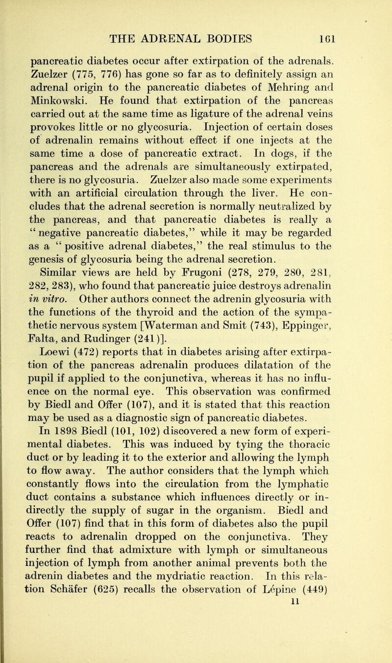 pancreatic diabetes occur after extirpation of the adrenals. Zuelzer (775, 776) has gone so far as to definitely assign an adrenal origin to the pancreatic diabetes of Mehring and Minkowski. He found that extirpation of the pancreas carried out at the same time as ligature of the adrenal veins provokes little or no glycosuria. Injection of certain doses of adrenalin remains without effect if one injects at the same time a dose of pancreatic extract. In dogs, if the pancreas and the adrenals are simultaneously extirpated, there is no glycosuria. Zuelzer also made some experiments with an artificial circulation through the liver. He con- cludes that the adrenal secretion is normally neutralized by the pancreas, and that pancreatic diabetes is really a negative pancreatic diabetes, while it may be regarded as a  positive adrenal diabetes, the real stimulus to the genesis of glycosuria being the adrenal secretion. Similar views are held by Frugoni (278, 279, 280, 281, 282, 283), who found that pancreatic juice destroys adrenalin in vitro. Other authors connect the adrenin glycosuria with the functions of the thyroid and the action of the sym]3a- thetic nervous system [Waterman and Smit (743), Eppinger, Falta, and Rudinger (241)]. Loewi (472) reports that in diabetes arising after extirpa- tion of the pancreas adrenalin produces dilatation of the pupil if applied to the conjunctiva, whereas it has no influ- ence on the normal eye. This observation was confirmed by Biedl and Offer (107), and it is stated that this reaction may be used as a diagnostic sign of pancreatic diabetes. In 1898 Biedl (101, 102) discovered a new form of experi- mental diabetes. This was induced by tying the thoracic duct or by leading it to the exterior and allowing the lymph to flow away. The author considers that the lymph which constantly flows into the circulation from the lymphatic duct contains a substance which influences directly or in- directly the supply of sugar in the organism. Biedl and Offer (107) find that in this form of diabetes also the pupil reacts to adrenalin dropped on the conjunctiva. They further find that admixture with lymph or simultaneous injection of lymph from another animal prevents both the adrenin diabetes and the mydriatic reaction. In this rela- tion Schafer (625) recalls the observation of Lepine (449) 11