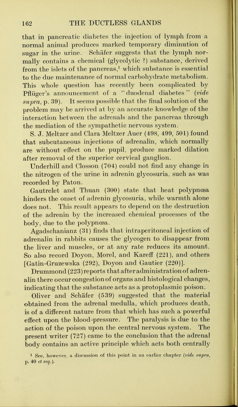 that in pancreatic diabetes the injection of lymph from a normal animal produces marked temporary diminution of sugar in the urine. Schafer suggests that the lymph nor- mally contains a chemical (glycolytic ?) substance, derived from the islets of the pancreas,^ which substance is essential to the due maintenance of normal carbohydrate metabolism. This whole question has recently been complicated by Pfliiger's announcement of a duodenal diabetes (vide supra, p. 39). It seems possible that the final solution of the problem may be arrived at by an accurate knowledge of the interaction between the adrenals and the pancreas through the mediation of the sympathetic nervous system. S. J. Meltzer and Clara Meltzer Auer (498, 499, 501) found that subcutaneous injections of adrenalin, which normally are without effect on the pupil, produce marked dilation after removal of the superior cervical ganglion. Underbill and Closson (704) could not find any change in the nitrogen of the urine in adrenin glycosuria, such as was recorded by Paton. Gautrelet and Thuan (300) state that heat polypnoea hinders the onset of adrenin glycosuria, while warmth alone does not. This result appears to depend on the destruction of the adrenin by the increased chemical processes of the body, due to the polypnoea. Agadschanianz (31) finds that intraperitoneal injection of adrenalin in rabbits causes the glycogen to disappear from the liver and muscles, or at any rate reduces its amount. So also record Doyon, Morel, and Kareff (221), and others [Gatin-Gruzewska (292), Doyon and Gautier (220)]. Drummond (223) reports that after administration of adren- alin there occur congestion of organs and histological changes, indicating that the substance acts as a protoplasmic poison. Oliver and Schafer (539) suggested that the material obtained from the adrenal medulla, which produces death, is of a different nature from that which has such a powerful effect upon the blood-pressure. The paralysis is due to the action of the poison upon the central nervous system. The present writer (727) came to the conclusion that the adrenal body contains an active principle which acts both centrally 1 See, however, a discussion of this point in an earlier chapter {vide supra, p. 40 et seq.).