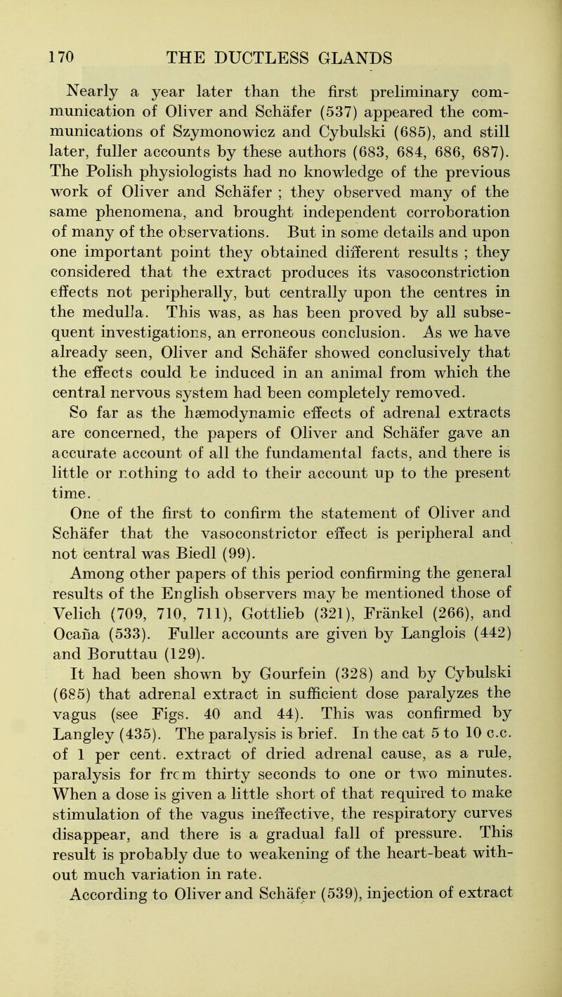 Nearly a year later than the first preliminary com- munication of Oliver and Schafer (537) appeared the com- munications of Szymonowicz and Cybulski (685), and still later, fuller accounts by these authors (683, 684, 686, 687). The Polish physiologists had no knowledge of the previous work of Oliver and Schafer ; they observed many of the same phenomena, and brought independent corroboration of many of the observations. But in some details and upon one important point they obtained different results ; they considered that the extract produces its vasoconstriction effects not peripherally, but centrally upon the centres in the medulla. This was, as has been proved by all subse- quent investigations, an erroneous conclusion. As we have already seen, Oliver and Schafer showed conclusively that the effects could be induced in an animal from which the central nervous system had been completely removed. So far as the haemodynamic effects of adrenal extracts are concerned, the papers of Oliver and Schafer gave an accurate account of all the fundamental facts, and there is little or nothing to add to their account up to the present time. One of the first to confirm the statement of Oliver and Schafer that the vasoconstrictor effect is peripheral and not central was Biedl (99). Among other papers of this period confirming the general results of the English observers may be mentioned those of Velich (709, 710, 711), Gottlieb (321), Frankel (266), and Ocana (533). Fuller accounts are given by Langlois (442) and Boruttau (129). It had been shown by Gourfein (328) and by Cybulski (685) that adrenal extract in sufficient dose paralyzes the vagus (see Figs. 40 and 44). This was confirmed by Langley (435). The paralysis is brief. In the cat 5 to 10 c.c. of 1 per cent, extract of dried adrenal cause, as a rule, paralysis for frcm thirty seconds to one or two minutes. When a dose is given a little short of that required to make stimulation of the vagus ineffective, the respiratory curves disappear, and there is a gradual fall of pressure. This result is probably due to weakening of the heart-beat with- out much variation in rate. According to Oliver and Schafer (539), injection of extract