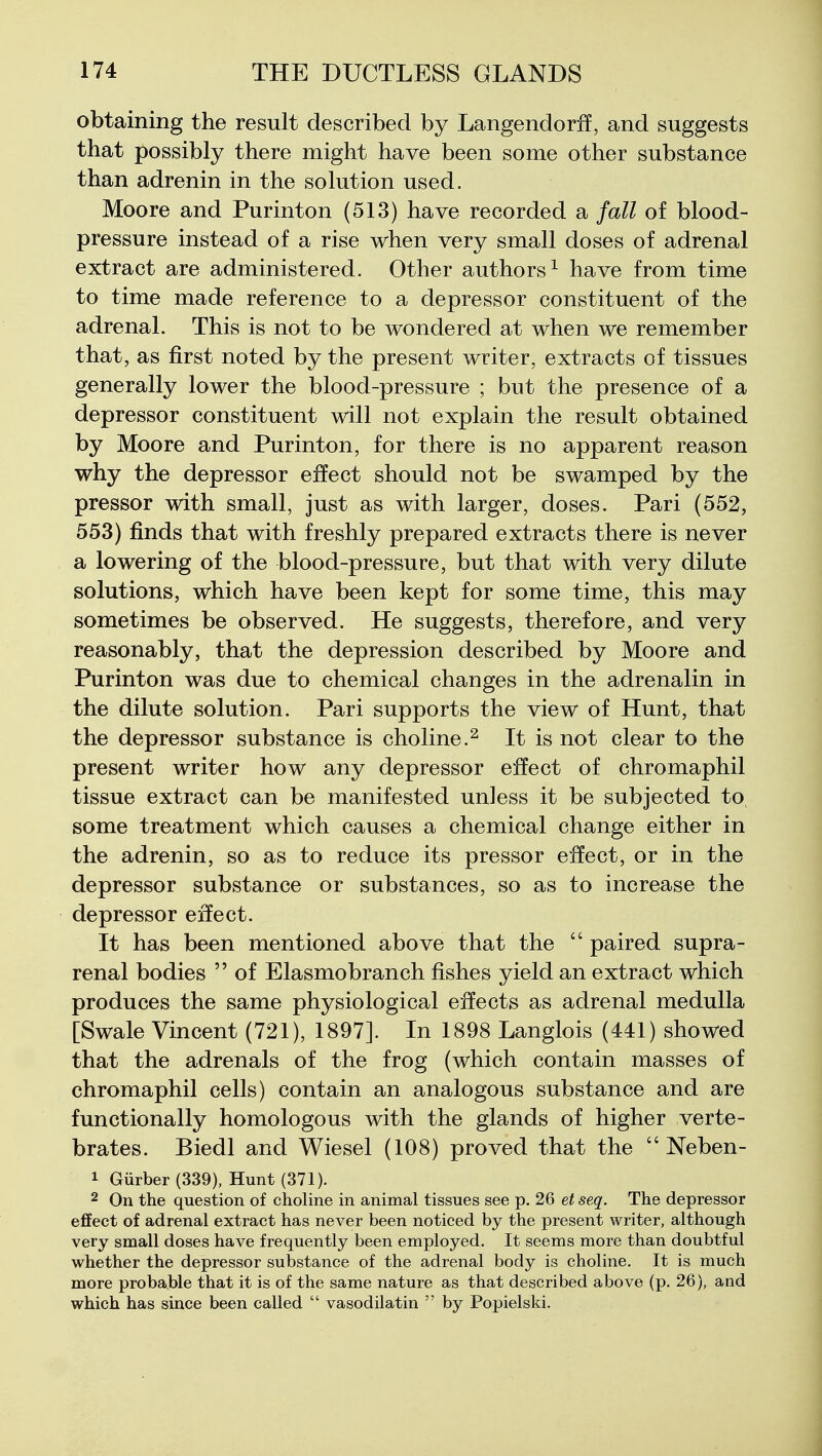 obtaining the result described by Langendorff, and suggests that possibly there might have been some other substance than adrenin in the solution used. Moore and Purinton (513) have recorded a fall of blood- pressure instead of a rise when very small doses of adrenal extract are administered. Other authors^ have from time to time made reference to a depressor constituent of the adrenal. This is not to be wondered at when we remember that, as first noted by the present writer, extracts of tissues generally lower the blood-pressure ; but the presence of a depressor constituent will not explain the result obtained by Moore and Purinton, for there is no apparent reason why the depressor effect should not be swamped by the pressor with small, just as with larger, doses. Pari (552, 553) finds that with freshly prepared extracts there is never a lowering of the blood-pressure, but that with very dilute solutions, which have been kept for some time, this may sometimes be observed. He suggests, therefore, and very reasonably, that the depression described by Moore and Purinton was due to chemical changes in the adrenalin in the dilute solution. Pari supports the view of Hunt, that the depressor substance is choline.^ It is not clear to the present writer how any depressor effect of chromaphil tissue extract can be manifested unless it be subjected to^ some treatment which causes a chemical change either in the adrenin, so as to reduce its pressor effect, or in the depressor substance or substances, so as to increase the depressor eifect. It has been mentioned above that the  paired supra- renal bodies  of Elasmobranch fishes yield an extract which produces the same physiological effects as adrenal medulla [Swale Vincent (721), 1897]. In 1898 Langlois (441) showed that the adrenals of the frog (which contain masses of chromaphil cells) contain an analogous substance and are functionally homologous with the glands of higher verte- brates. Biedl and Wiesel (108) proved that the  Neben- 1 Giirber (339), Hunt (371). 2 On the question of choline in animal tissues see p. 26 et seq. The depressor effect of adrenal extract has never been noticed by the present writer, although very small doses have frequently been employed. It seems more than doubtful whether the depressor substance of the adrenal body is choline. It is much more probable that it is of the same nature as that described above (p. 26), and which has since been called  vasodilatin  by Popielski.