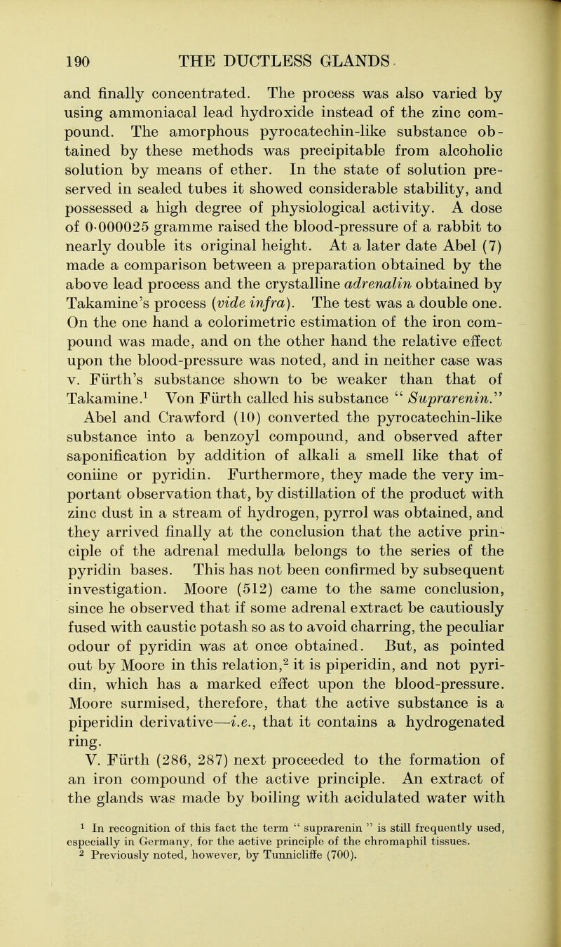 and finally concentrated. The process was also varied by using ammoniacal lead hydroxide instead of the zinc com- pound. The amorphous pyrocatechin-like substance ob- tained by these methods was precipitable from alcoholic solution by means of ether. In the state of solution pre- served in sealed tubes it showed considerable stability, and possessed a high degree of physiological activity. A dose of 0-000025 gramme raised the blood-pressure of a rabbit to nearly double its original height. At a later date Abel (7) made a comparison between a preparation obtained by the above lead process and the crystalline adrenalin obtained by Takamine's process (vide infra). The test was a double one. On the one hand a colorimetric estimation of the iron com- pound was made, and on the other hand the relative effect upon the blood-pressure was noted, and in neither case was V. Fiirth's substance shown to be weaker than that of Takamine.^ Von Fiirth called his substance  Suprarenin.^' Abel and Crawford (10) converted the pyrocate chin-like substance into a benzoyl compound, and observed after saponification by addition of alkali a smell like that of coniine or pyridin. Furthermore, they made the very im- portant observation that, by distillation of the product with zinc dust in a stream of hydrogen, pyrrol was obtained, and they arrived finally at the conclusion that the active prin- ciple of the adrenal medulla belongs to the series of the pyridin bases. This has not been confirmed by subsequent investigation. Moore (512) came to the same conclusion, since he observed that if some adrenal extract be cautiously fused with caustic potash so as to avoid charring, the peculiar odour of pyridin was at once obtained. But, as pointed out by Moore in this relation,^ it is piperidin, and not pyri- din, which has a marked effect upon the blood-pressure. Moore surmised, therefore, that the active substance is a piperidin derivative—i.e., that it contains a hydrogenated ring. V. Fiirth (286, 287) next proceeded to the formation of an iron compound of the active principle. An extract of the glands was made by boiling with acidulated water with ^ In recognition of this fact the term  suprarenin  is still frequently used, especially in Germany, for the active principle of the chromaphil tissues. 2 Previously noted, however, by Tunnicliffe (700).