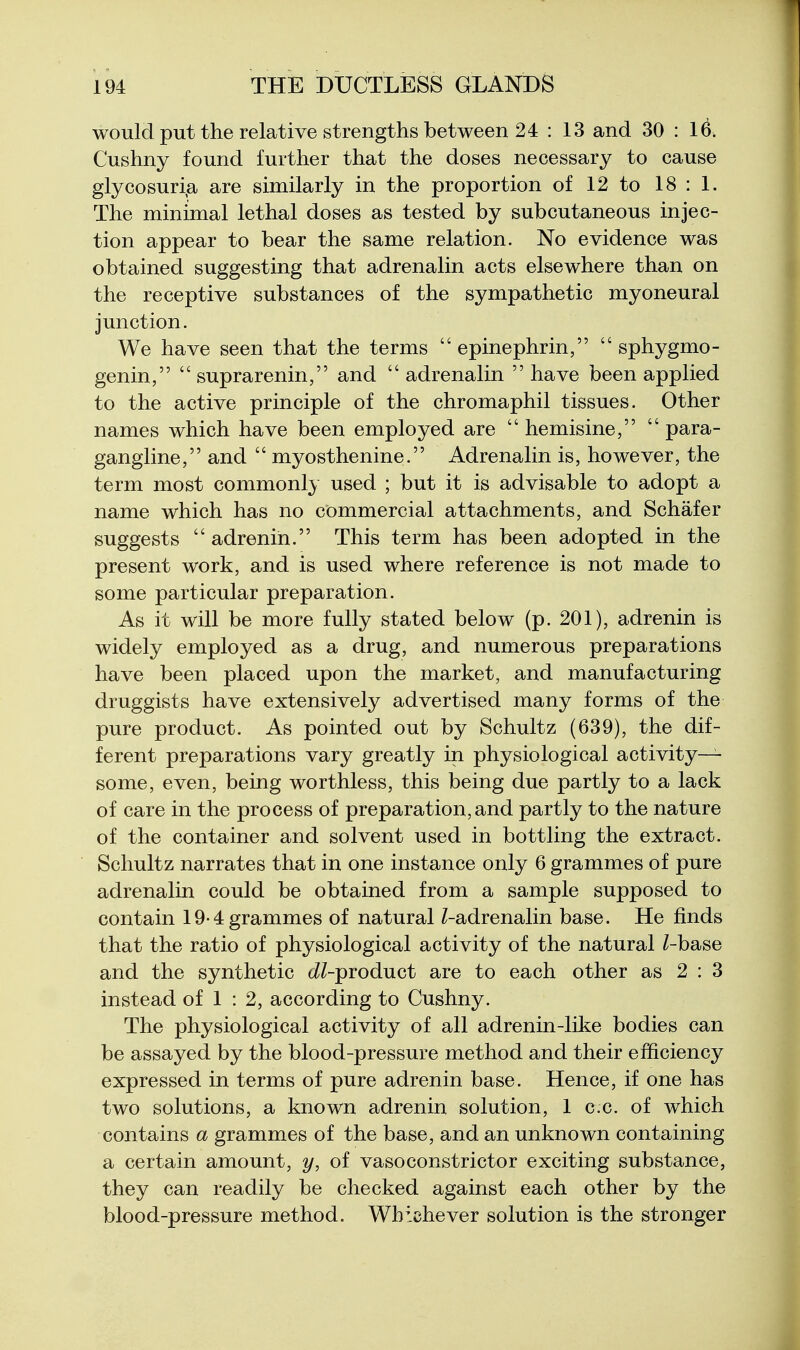 would put the relative strengths between 24 : 13 and 30 : 16. Cushny found further that the doses necessary to cause glycosuri,a are similarly in the proportion of 12 to 18 : 1. The minimal lethal doses as tested by subcutaneous injec- tion appear to bear the same relation. No evidence was obtained suggesting that adrenalin acts elsewhere than on the receptive substances of the sympathetic myoneural junction. We have seen that the terms  epinephrin,  sphygmo- genin,  suprarenin, and  adrenalin  have been applied to the active principle of the chromaphil tissues. Other names which have been employed are  hemisine,  para- gangline, and  myosthenine. Adrenalin is, however, the term most commonly used ; but it is advisable to adopt a name which has no commercial attachments, and Schafer suggests adrenih. This term has been adopted in the present work, and is used where reference is not made to some particular preparation. As it will be more fully stated below (p. 201), adrenin is widely employed as a drug, and numerous preparations have been placed upon the market, and manufacturing druggists have extensively advertised many forms of the pure product. As pointed out by Schultz (639), the dif- ferent preparations vary greatly in physiological activity- some, even, being worthless, this being due partly to a lack of care in the process of preparation, and partly to the nature of the container and solvent used in bottling the extract. Schultz narrates that in one instance only 6 grammes of pure adrenalin could be obtained from a sample supposed to contain 19-4 grammes of natural Z-adrenalin base. He finds that the ratio of physiological activity of the natural /-base and the synthetic (//-product are to each other as 2 : 3 instead of 1 : 2, according to Cushny. The physiological activity of all adrenin-like bodies can be assayed by the blood-pressure method and their efficiency expressed in terms of pure adrenin base. Hence, if one has two solutions, a known adrenin solution, 1 c.c. of which contains a grammes of the base, and an unknown containing a certain amount, y, of vasoconstrictor exciting substance, they can readily be checked against each other by the blood-pressure method. Whichever solution is the stronger