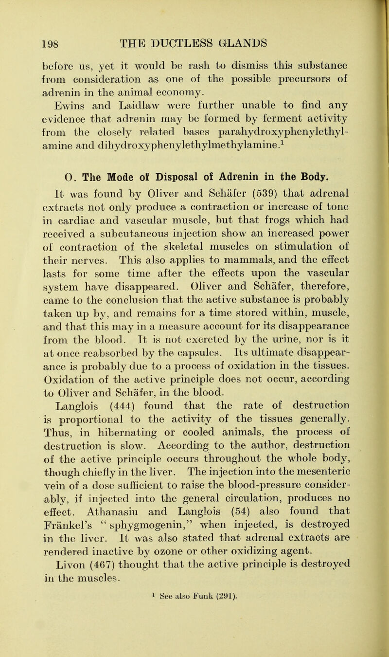 before us, yet it would be rash to dismiss this substance from consideration as one of the possible precursors of adrenin in the animal economy. Ewins and Laidlaw were further unable to find any evidence that adrenin may be formed by ferment activity from the closely related bases parahydroxyphenylethyl- amine and dihydroxyphenylethylmethylamine> 0. The Mode ol Disposal o£ Adrenin in the Body. It was found by Oliver and Schafer (539) that adrenal extracts not only produce a contraction or increase of tone in cardiac and vascular muscle, but that frogs which had received a subcutaneous injection show an increased power of contraction of the skeletal muscles on stimulation of their nerves. This also applies to mammals, and the effect lasts for some time after the effects upon the vascular system have disappeared. Oliver and Schafer, therefore, came to the conclusion that the active substance is probably taken up by, and remains for a time stored within, muscle, and that this may in a measure account for its disappearance from the blood. It is not excreted by the urine, nor is it at once reabsorbed by the capsules. Its ultimate disappear- ance is probably due to a process of oxidation in the tissues. Oxidation of the active principle does not occur, according to Oliver and Schafer, in the blood. Langlois (444) found that the rate of destruction is proportional to the activity of the tissues generally. Thus, in hibernating or cooled animals, the process of destruction is slow. According to the author, destruction of the active principle occurs throughout the whole body, though chiefly in the liver. The injection into the mesenteric vein of a dose sufficient to raise the blood-pressure consider- ably, if injected into the general circulation, produces no effect. Athanasiu and Langlois (54) also found that Frankel's  sphygmogenin, when injected, is destroyed in the liver. It was also stated that adrenal extracts are rendered inactive by ozone or other oxidizing agent. Li von (467) thought that the active principle is destroyed in the muscles. 1 See also Funk (291).