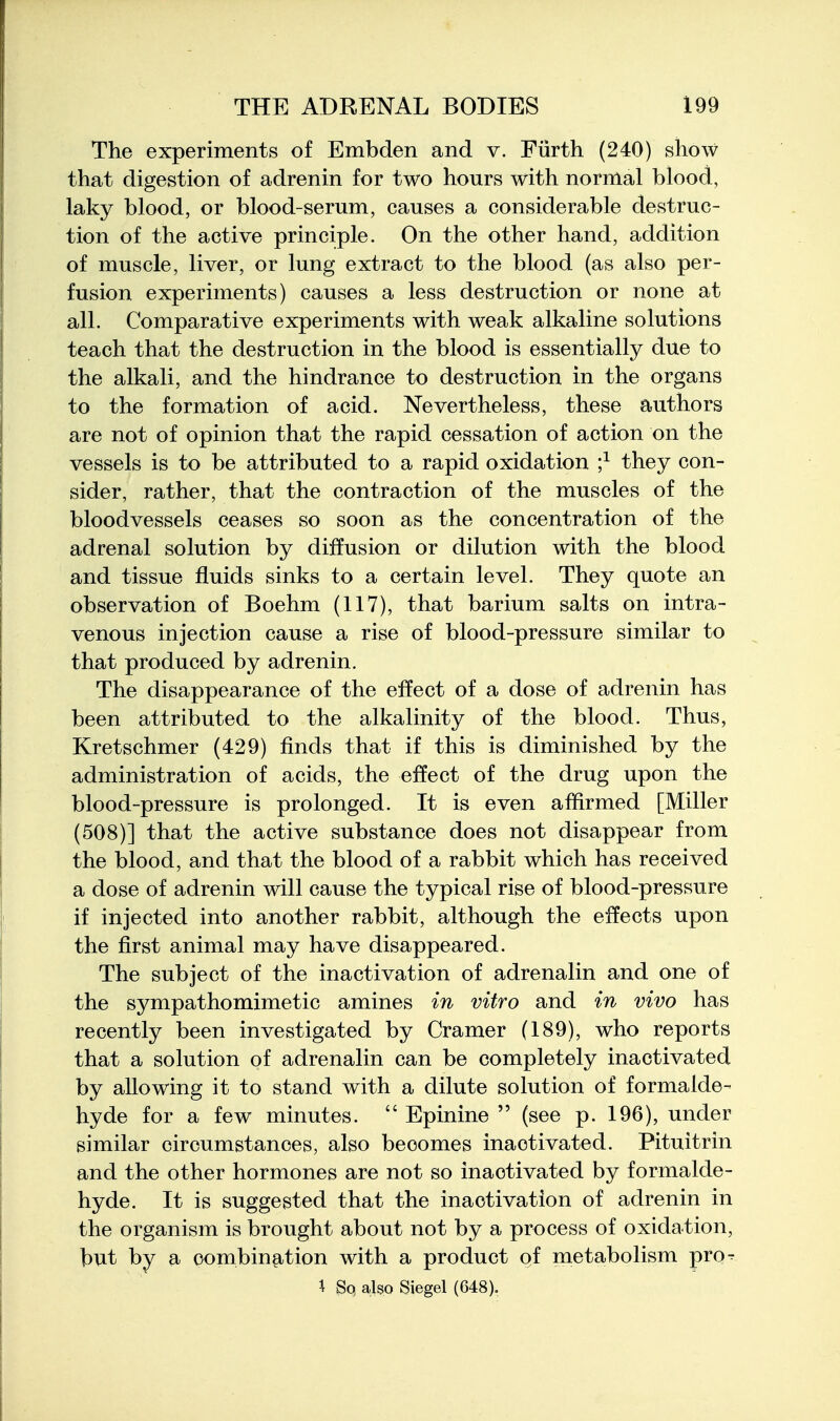 The experiments of Embden and v. Fiirth (240) show that digestion of adrenin for two hours with normal blood, laky blood, or blood-serum, causes a considerable destruc- tion of the active principle. On the other hand, addition of muscle, liver, or lung extract to the blood (as also per- fusion experiments) causes a less destruction or none at all. Comparative experiments with weak alkaline solutions teach that the destruction in the blood is essentially due to the alkali, and the hindrance to destruction in the organs to the formation of acid. Nevertheless, these authors are not of opinion that the rapid cessation of action on the vessels is to be attributed to a rapid oxidation ;^ they con- sider, rather, that the contraction of the muscles of the bloodvessels ceases so soon as the concentration of the adrenal solution by diffusion or dilution with the blood and tissue fluids sinks to a certain level. They quote an observation of Boehm (117), that barium salts on intra- venous injection cause a rise of blood-pressure similar to that produced by adrenin. The disappearance of the effect of a dose of adrenin has been attributed to the alkalinity of the blood. Thus, Kretschmer (429) finds that if this is diminished by the administration of acids, the effect of the drug upon the blood-pressure is prolonged. It is even affirmed [Miller (508)] that the active substance does not disappear from the blood, and that the blood of a rabbit which has received a dose of adrenin will cause the typical rise of blood-pressure if injected into another rabbit, although the effects upon the first animal may have disappeared. The subject of the inactivation of adrenalin and one of the sympathomimetic amines in vitro and in vivo has recently been investigated by Cramer (189), who reports that a solution of adrenalin can be completely inactivated by allowing it to stand with a dilute solution of formalde- hyde for a few minutes.  Epinine  (see p. 196), under similar circumstances, also becomes inactivated. Pituitrin and the other hormones are not so inactivated by formalde- hyde. It is suggested that the inactivation of adrenin in the organism is brought about not by a process of oxidation, but by a oombin^^tion with a product of metabolism pro^ % So also Siegel (648).