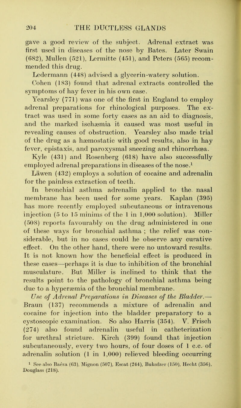 gave a good review of the subject. Adrenal extract was first used in diseases of the nose by Bates. Later Swain (682), Mullen (521), Lermitte (451), and Peters (565) recom- mended this drug. Ledermann (448) advised a glycerin-watery solution. Cohen (183) found that adrenal extracts controlled the symptoms of hay fever in his own case. Yearsley (771) was one of the first in England to employ adrenal preparations for rhinological purposes. The ex- tract was used in some forty cases as an aid to diagnosis, and the marked ischsemia it caused was most useful in revealing causes of obstruction. Yearsley also made trial of the drug as a haemostatic with good results, also in hay fever, epistaxis, and paroxysmal sneezing and rhinorrhoea. Kyle (431) and Rosenberg (618) have also successfully employed adrenal preparations in diseases of the nose.^ Lawen (432) employs a solution of cocaine and adrenalin for the painless extraction of teeth. In bronchial asthma adrenalin applied to the nasal membrane has been used for some years. Kaplan (395) has more recently employed subcutaneous or intravenous injection (5 to 15 minims of the 1 in 1,000 solution). Miller (508) reports favourably on the drug administered in one of these ways for bronchial asthma ; the relief was con- siderable, but in no cases could he observe any curative effect. On the other hand, there were no untoward results. It is not known how the beneficial effect is produced in these cases—^perhaps it is due to inhibition of the bronchial musculature. But Miller is inclined to think that the results point to the pathology of bronchial asthma being due to a hyperaemia of the bronchial membrane. Use of Adrenal Preparations in Diseases of the Bladder.—• Braun (137) recommends a mixture of adrenalin and cocaine for injection into the bladder preparatory to a cystoscopic examination. So also Harris (354). V. Frisch (274) also found adrenalin useful in catheterization for urethral stricture. Kirch (399) found that injection subcutaneously, every two hours, of four doses of 1 c.c. of adrenalin solution (1 in 1,000) relieved bleeding occurring 1 See also Baeza (63), Mignon (507), Escat (244), Bukofzer (150), Heeht (356), Douglass (218).