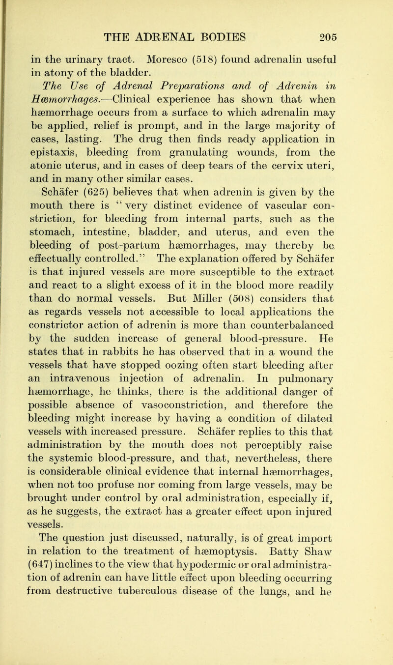 in the urinary tract. Moresco (518) found adrenalin useful in atony of the bladder. The Use of Adrenal Preparations and of Adrenin in Hcemorrhages.—Clinical experience has shown that when haemorrhage occurs from a surface to which adrenalin may be applied, relief is prompt, and in the large majority of cases, lasting. The drug then finds ready application in epistaxis, bleeding from granulating wounds, from the atonic uterus, and in cases of deep tears of the cervix uteri, and in many other similar cases. Schafer (625) believes that when adrenin is given by the mouth there is  very distinct evidence of vascular con- striction, for bleeding from internal parts, such as the stomach, intestine, bladder, and uterus, and even the bleeding of post-partum haemorrhages, may thereby be effectually controlled. The explanation offered by Schafer is that injured vessels are more susceptible to the extract and react to a slight excess of it in the blood more readily than do normal vessels. But Miller (508) considers that as regards vessels not accessible to local applications the constrictor action of adrenin is more than counterbalanced by the sudden increase of general blood-pressure. He states that in rabbits he has observed that in a wound the vessels that have stopped oozing often start bleeding after an intravenous injection of adrenalin. In pulmonary haemorrhage, he thinks, there is the additional danger of possible absence of vasoconstriction, and therefore the bleeding might increase by having a condition of dilated vessels with increased pressure. Schafer replies to this that administration by the mouth does not perceptibly raise the systemic blood-pressure, and that, nevertheless, there is considerable clinical evidence that internal haemorrhages, when not too profuse nor coming from large vessels, may be brought under control by oral administration, especially if, as he suggests, the extract has a greater effect upon injured vessels. The question just discussed, naturally, is of great import in relation to the treatment of haemoptysis. Batty Shaw (647) inclines to the view that hypodermic or oral administra- tion of adrenin can have little effect upon bleeding occurring from destructive tuberculous disease of the lungs, and he