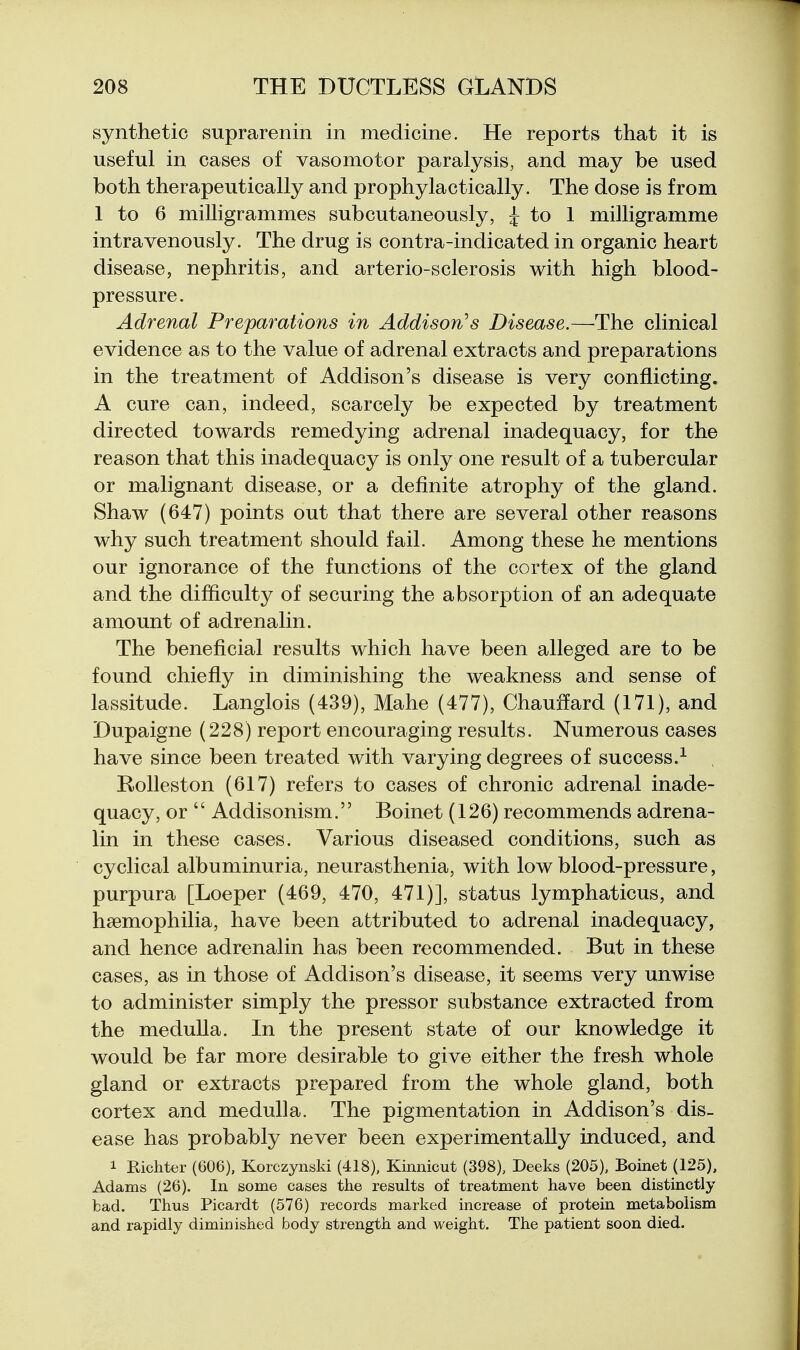 synthetic suprarenin in medicine. He reports that it is useful in cases of vasomotor paralysis, and may be used both therapeutically and prophylactically. The dose is from 1 to 6 milligrammes subcutaneously, i to 1 milligramme intravenously. The drug is contra-indicated in organic heart disease, nephritis, and arterio-sclerosis with high blood- pressure. Adrenal Preparations in Addison's Disease.—The clinical evidence as to the value of adrenal extracts and preparations in the treatment of Addison's disease is very conflicting. A cure can, indeed, scarcely be expected by treatment directed towards remedying adrenal inadequacy, for the reason that this inadequacy is only one result of a tubercular or malignant disease, or a definite atrophy of the gland. Shaw (647) points out that there are several other reasons why such treatment should fail. Among these he mentions our ignorance of the functions of the cortex of the gland and the difficulty of securing the absorption of an adequate amount of adrenalin. The beneficial results which have been alleged are to be found chiefly in diminishing the weakness and sense of lassitude. Langlois (439), Mahe (477), Chauffard (171), and Dupaigne (228) report encouraging results. Numerous cases have since been treated with varying degrees of success.^ , Rolleston (617) refers to cases of chronic adrenal inade- quacy, or  Addisonism. Boinet (126) recommends adrena- lin in these cases. Various diseased conditions, such as cyclical albuminuria, neurasthenia, with low blood-pressure, purpura [Loeper (469, 470, 471)], status lymphaticus, and haemophilia, have been attributed to adrenal inadequacy, and hence adrenalin has been recommended. But in these cases, as in those of Addison's disease, it seems very unwise to administer simply the pressor substance extracted from the medulla. In the present state of our knowledge it would be far more desirable to give either the fresh whole gland or extracts prepared from the whole gland, both cortex and medulla. The pigmentation in Addison's dis- ease has probably never been experimentally induced, and 1 Richter (606), Korczynski (418), Kiimicut (398), Deeks (205), Boinet (125), Adams (26). In some cases the results of treatment have been distinctly bad. Thus Picardt (576) records marked increase of protein metabolism and rapidly diminished body strength and weight. The patient soon died.