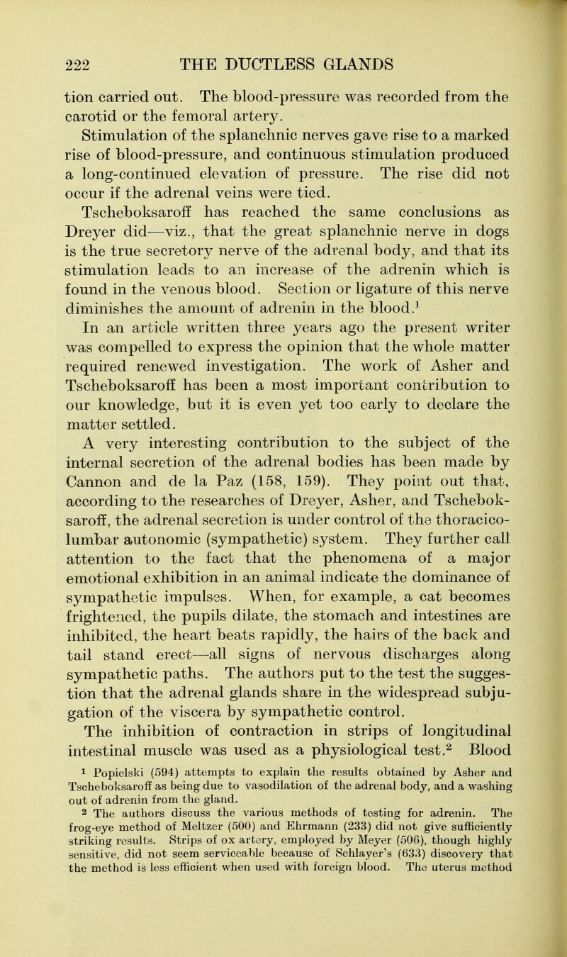 tion carried out. The blood-pressure was recorded from the carotid or the femoral artery. Stimulation of the splanchnic nerves gave rise to a marked rise of blood-pressure, and continuous stimulation produced a long-continued elevation of pressure. The rise did not occur if the adrenal veins were tied. Tscheboksaroff has reached the same conclusions as Dreyer did—viz., that the great splanchnic nerve in dogs is the true secretory nerve of the adrenal body, and that its stimulation leads to an increase of the adrenin which is found in the venous blood. Section or ligature of this nerve diminishes the amount of adrenin in the blood.' In an article written three years ago the present writer was compelled to express the opinion that the whole matter required renewed investigation. The work of Asher and Tscheboksaroff has been a most important contribution to our knowledge, but it is even yet too early to declare the matter settled. A very interesting contribution to the subject of the internal secretion of the adrenal bodies has been made by Cannon and de la Paz (158, 159), They point out that, according to the researches of Dreyer, Asher, and Tschebok- saroff, the adrenal secretion is under control of the thoracico- lumbar autonomic (sympathetic) system. They further call attention to the fact that the phenomena of a major emotional exhibition in an animal indicate the dominance of sympathetic impulses. When, for example, a cat becomes frightened, the pupils dilate, the stomach and intestines are inhibited, the heart beats rapidly, the hairs of the back and tail stand erect—^all signs of nervous discharges along sympathetic paths. The authors put to the test the sugges- tion that the adrenal glands share in the widespread subju- gation of the viscera by sympathetic control. The inhibition of contraction in strips of longitudinal intestinal muscle was used as a physiological test.^ Blood 1 Popielski (594) attempts to explain the results obtained by Asher and Tscheboksaroff as being due to vasodilation of the adrenal body, and a washing out of adrenin from the gland, 2 The authors discuss the various methods of testing for adrenin. The frog-eye method of Meltzer (500) and Ehrmann (233) did not give sufficiently striking results. Strips of ox artery, employed by Meyer (506), though highly sensitive, did not seem serviceable because of kSchlayer's (633) discovery that the method is less efficient when used with foreign blood. The uterus method