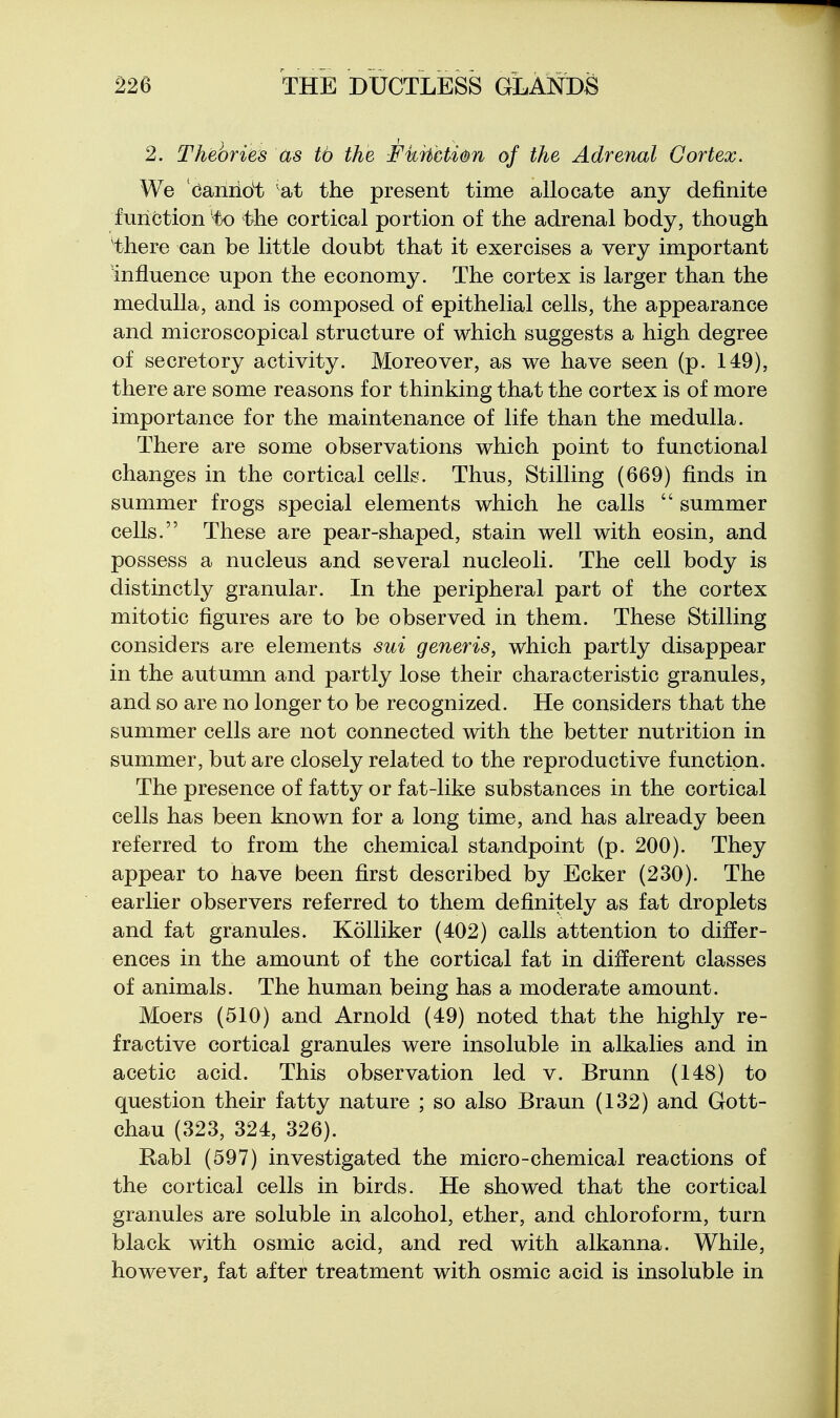 2. Theories as tb the -FkrhcUit^n of the Adrenal Gortex. We Canridt sA> the present time allocate any definite function 'to the cortical portion of the adrenal body, though there can be little doubt that it exercises a very important influence upon the economy. The cortex is larger than the medulla, and is composed of epithelial cells, the appearance and microscopical structure of which suggests a high degree of secretory activity. Moreover, as we have seen (p. 149), there are some reasons for thinking that the cortex is of more importance for the maintenance of life than the medulla. There are some observations which point to functional changes in the cortical cells. Thus, Stilling (669) finds in summer frogs special elements which he calls  summer cells. These are pear-shaped, stain well with eosin, and possess a nucleus and several nucleoli. The cell body is distinctly granular. In the peripheral part of the cortex mitotic figures are to be observed in them. These Stilling considers are elements sui generis, which partly disappear in the autumn and partly lose their characteristic granules, and so are no longer to be recognized. He considers that the summer cells are not connected with the better nutrition in summer, but are closely related to the reproductive function. The presence of fatty or fat-like substances in the cortical cells has been known for a long time, and has already been referred to from the chemical standpoint (p. 200). They appear to have been first described by Ecker (230). The earlier observers referred to them definitely as fat droplets and fat granules. Kolliker (402) calls attention to differ- ences in the amount of the cortical fat in different classes of animals. The human being has a moderate amount. Moers (510) and Arnold (49) noted that the highly re- fractive cortical granules were insoluble in alkalies and in acetic acid. This observation led v. Brunn (148) to question their fatty nature ; so also Braun (132) and Gott- chau (323, 324, 326). Rabl (597) investigated the micro-chemical reactions of the cortical cells in birds. He showed that the cortical granules are soluble in alcohol, ether, and chloroform, turn black with osmic acid, and red with alkanna. While, however, fat after treatment with osmic acid is insoluble in