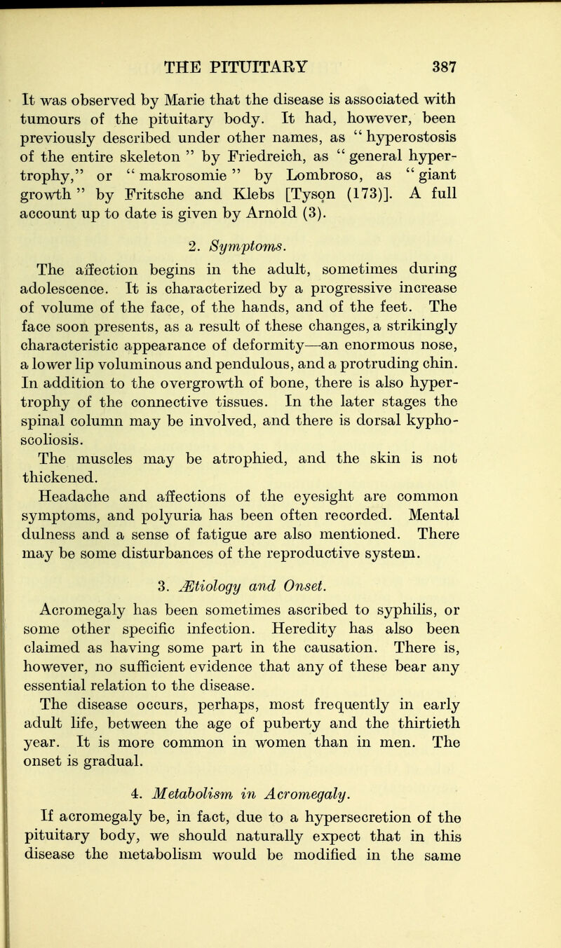 It was observed by Marie that the disease is associated with tumours of the pituitary body. It had, however, been previously described under other names, as  hyperostosis of the entire skeleton  by Friedreich, as  general hyper- trophy, or  makrosomie by Lombroso, as  giant growth by Fritsche and Klebs [Tyson (173)]. A full account up to date is given by Arnold (3). 2. Symptoms. The affection begins in the adult, sometimes during adolescence. It is characterized by a progressive increase of volume of the face, of the hands, and of the feet. The face soon presents, as a result of these changes, a strikingly characteristic appearance of deformity—an enormous nose, a lower lip voluminous and pendulous, and a protruding chin. In addition to the overgrowth of bone, there is also hyper- trophy of the connective tissues. In the later stages the spinal column may be involved, and there is dorsal kypho- scoliosis. The muscles may be atrophied, and the skin is not thickened. Headache and affections of the eyesight are common symptoms, and polyuria has been often recorded. Mental dulness and a sense of fatigue are also mentioned. There may be some disturbances of the reproductive system. 3. Mtiology and Onset. Acromegaly has been sometimes ascribed to syphilis, or some other specific infection. Heredity has also been claimed as having some part in the causation. There is, however, no sufficient evidence that any of these bear any essential relation to the disease. The disease occurs, perhaps, most frequently in early adult life, between the age of puberty and the thirtieth year. It is more common in women than in men. The onset is gradual. 4. Metabolism in Acromegaly. If acromegaly be, in fact, due to a hypersecretion of the pituitary body, we should naturally expect that in this disease the metabolism would be modified in the same