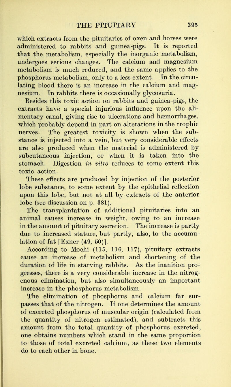 which extracts from the pituitaries of oxen and horses were administered to rabbits and guinea-pigs. It is reported that the metaboKsm, especially the inorganic metabolism, undergoes serious changes. The calcium and magnesium metabolism is much reduced, and the same applies to the phosphorus metabohsm, only to a less extent. In the circu- lating blood there is an increase in the calcium and mag- nesium. In rabbits there is occasionally glycosuria. Besides this toxic action on rabbits and guinea-pigs, the extracts have a special injurious influence upon the ali- mentary canal, giving rise to ulcerations and hsemorrhages, which probably depend in part on alterations in the trophic nerves. The greatest toxicity is shown when the sub- stance is injected into a vein, but very considerable effects are also produced when the material is administered by subcutaneous injection, or when it is taken into the stomach. Digestion in vitro reduces to some extent this toxic action. These effects are produced by injection of the posterior lobe substance, to some extent by the epithelial reflection upon this lobe, but not at all by extracts of the anterior lobe (see discussion on p. 381). The transplantation of additional pituitaries into an animal causes increase in weight, owing to an increase in the amount of pituitary secretion. The increase is partly due to increased stature, but partly, also, to the accumu- lation of fat [Exner (49, 50)]. According to Mochi (115, 116, 117), pituitary extracts cause an increase of metabolism and shortening of the duration of life in starving rabbits. As the inanition pro- gresses, there is a very considerable increase in the nitrog- enous elimination, but also simultaneously an important increase in the phosphorus metabolism. The elimination of phosphorus and calcium far sur- passes that of the nitrogen. If one determines the amount of excreted phosphorus of muscular origin (calculated from the quantity of nitrogen estimated), and subtracts this amount from the total quantity of phosphorus excreted, one obtains numbers which stand in the same proportion to those of total excreted calcium, as these two elements do to each other in bone.