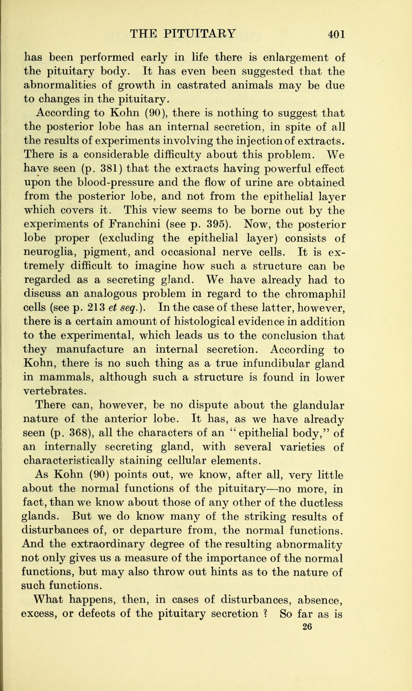 has been performed early in life there is enlargement of the pituitary body. It has even been suggested that the abnormalities of growth in castrated animals may be due to changes in the pituitary. According to Kohn (90), there is nothing to suggest that the posterior lobe has an internal secretion, in spite of all the results of experiments involving the injection of extracts. There is a considerable difficulty about this problem. We have seen (p. 381) that the extracts having powerful effect upon the blood-pressure and the flow of urine are obtained from the posterior lobe, and not from the epithelial layer which covers it. This view seems to be borne out by the experiments of Franchini (see p. 395). Now, the posterior lobe proper (excluding the epithelial layer) consists of neuroglia, pigment, and occasional nerve cells. It is ex- tremely difficult to imagine how such a structure can be regarded as a secreting gland. We have already had to discuss an analogous problem in regard to the chromaphil cells (see p. 213 seq.). In the case of these latter, however, there is a certain amount of histological evidence in addition to the experimental, which leads us to the conclusion that they manufacture an internal secretion. According to Kohn, there is no such thing as a true infundibular gland in mammals, although such a structure is found in lower vertebrates. There can, however, be no dispute about the glandular nature of the anterior lobe. It has, as we have already seen (p. 368), all the characters of an epithelial body, of an internally secreting gland, with several varieties of characteristically staining cellular elements. As Kohn (90) points out, we know, after all, very little about the normal functions of the pituitary—no more, in fact, than we know about those of any other of the ductless glands. But we do know many of the striking results of disturbances of, or departure from, the normal functions. And the extraordinary degree of the resulting abnormality not only gives us a measure of the importance of the normal functions, but may also throw out hints as to the nature of such functions. What happens, then, in cases of disturbances, absence, excess, or defects of the pituitary secretion ? So far as is 26