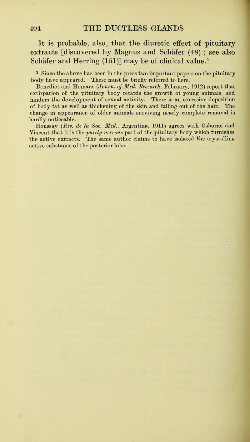 It is probable, also, that the diuretic effect of pituitary extracts [discovered by Magnus and Schafer (48) ; see also Schafer and Herring (151)] may be of clinical value.^ ^ Since the above has been in the press two impoitant papers on the pituitary body have appeared. These must be briefly referred to here. Benedict and Homans {Journ. of Med. Research, February, 1912) report that extirpation of the pituitary body retards the growth of young animals, and hinders the development of sexual activity. There is an excessive deposition of body-fat as well as thickening of the skin and falling out of the hair. The change in appearance of older animals surviving nearly complete removal is hardly noticeable. Houssay {Riv. de la Soc. Med., Argentina, 1911) agrees with Osborne and Vincent that it is the purely nervous part of the pituitary body which furnishes the active extracts. The same author claims to have isolated the crystalline active substance of the posterior lobe.