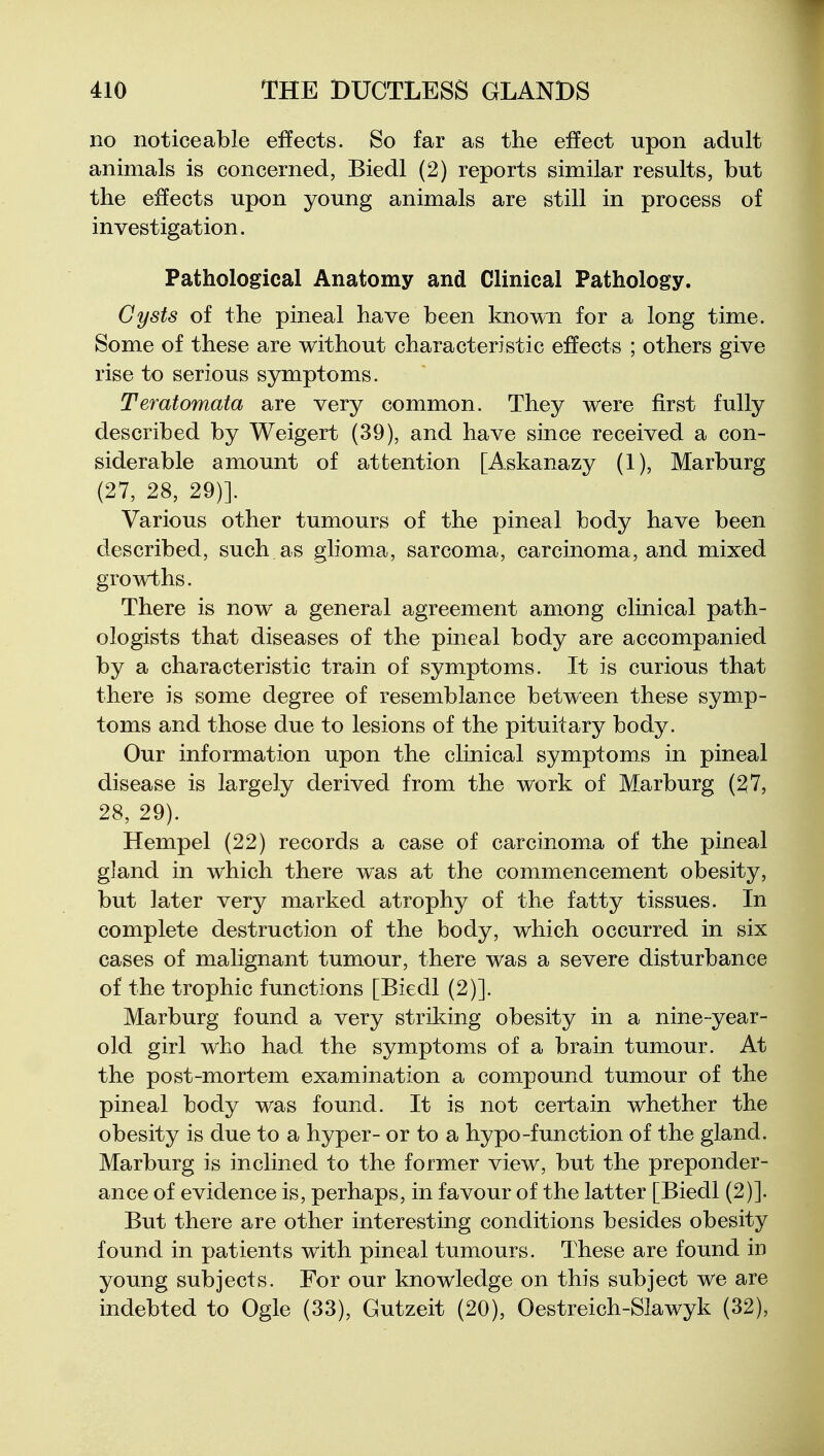 no noticeable effects. So far as the effect upon adult animals is concerned, Biedl (2) reports similar results, but the effects upon young animals are still in process of investigation. Pathological Anatomy and Clinical Pathology. Cysts of the pineal have been known for a long time. Some of these are without characteristic effects ; others give rise to serious symptoms. Teratomata are very common. They were first fully described by Weigert (39), and have since received a con- siderable amount of attention [Askanazy (1), Marburg (27, 28, 29)]. Various other tumours of the pineal body have been described, such as glioma, sarcoma, carcinoma, and mixed growths. There is now a general agreement among clinical path- ologists that diseases of the pineal body are accompanied by a characteristic train of symptoms. It is curious that there is some degree of resemblance between these symp- toms and those due to lesions of the pituitary body. Our information upon the clinical symptoms in pineal disease is largely derived from the work of Marburg (^7, 28, 29). Hempel (22) records a case of carcinoma of the pineal gland in which there was at the commencement obesity, but later very marked atrophy of the fatty tissues. In complete destruction of the body, which occurred in six cases of malignant tumour, there was a severe disturbance of the trophic functions [Biedl (2)]. Marburg found a very striking obesity in a nine-year- old girl who had the symptoms of a brain tumour. At the post-mortem examination a compound tumour of the pineal body was found. It is not certain whether the obesity is due to a hyper- or to a hypo-function of the gland. Marburg is inclined to the former view, but the preponder- ance of evidence is, perhaps, in favour of the latter [Biedl (2)]. But there are other interesting conditions besides obesity found in patients with pineal tumours. These are found in young subjects. For our knowledge on this subject we are indebted to Ogle (33), Gutzeit (20), Oestreich-SIawyk (32),