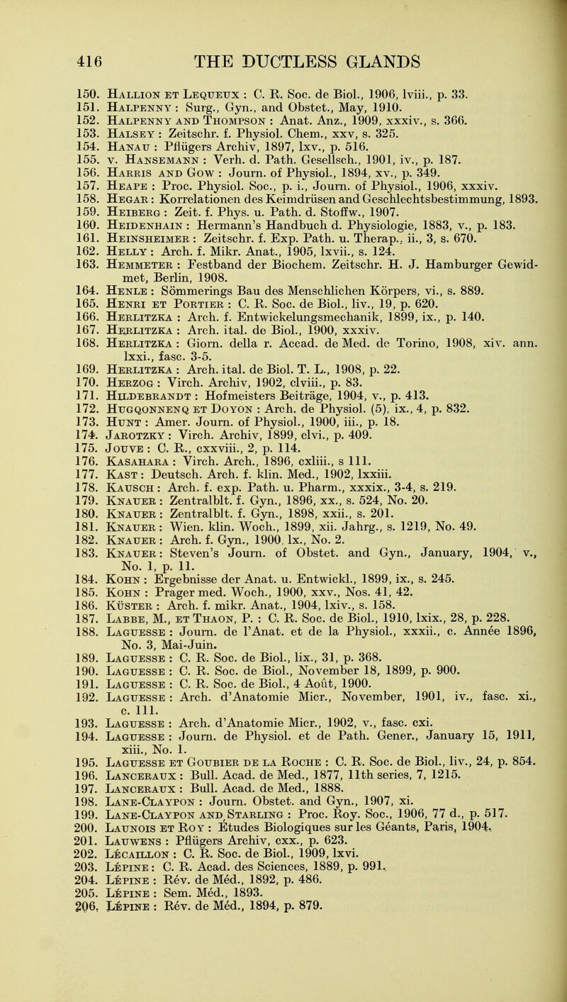 150. Hallion et Lequeux : C. R. Soc. de Biol., 1906, Iviii., p. 33. 151. Halpenny : Surg., Gyn., and Obstet., May, 1910. 152. Halpenny and Thompson : Anat. Anz., 1909, xxxiv., s. 366. 153. Halsey : Zeitschr. f. Physiol. Chem., xxv, s. 325. 154. Hanau : Pfliigers Archiv, 1897, Ixv., p. 516. 155. V. Hansemann : Verh. d. Path. Gesellsch., 1901, iv., p. 187. 156. Harris and Gow : Journ. of Physiol., 1894, xv., p. 349. 157. Heape : Proc. Physiol. Soc, p. i., Journ. of Physiol., 1906, xxxiv. 158. Hegar: Korrelationen des Keimdriisen and Geschlechtsbestimmung, 1893. 159. Heiberg : Zeit. f. Phys. u. Path. d. Stoffw., 1907. 160. Heidenhain : Hermann's Handbuch d. Physiologie, 1883, v., p. 183. 161. Heinsheimer : Zeitschr. f. Exp. Path. u. Therap.. ii., 3, s. 670. 162. Helly : Arch. f. Mikr. Anat., 1905, Ixvii., s. 124. 163. Hemmeter : Festband der Biochem. Zeitschr. H. J. Hamburger Gewid- met, Berlin, 1908. 164. Henle ; Sommerings Bau des Menschlichen Korpers, vi., s. 889. 165. Henri et Portier : C. R. Soc. de Biol., liv., 19, p. 620. 166. Herlitzka : Arch. f. Entwickelungsmechanik, 1899, ix., p. 140. 167. Herlitzka : Arch. ital. de Biol., 1900, xxxiv. 168. Herlitzka : Giorn. della r. Accad. de Med. de Torino, 1908, xiv. ann. 169. Herlitzka : Arch. ital. de Biol. T. L., 1908, p. 22. 170. Herzog : Virch. Archiv, 1902, clviii., p. 83. 171. Hildebrandt : Hofmeisters Beitrage, 1904, v., p. 413. 172. HuGQONNENQ ET DoYON : Arch. de Physiol. (5), ix., 4, p. 832. 173. Hunt : Amer. Journ. of Physiol., 1900, iii., p. 18. 174. Jarotzky : Virch. Archiv, 1899, clvi., p. 409. 175. JouVE : C. R., cxxviii., 2, p. 114. 176. Kasahara : Virch. Arch., 1896, cxliii., s 111. 177. Kast: Deutsch. Arch. f. klin. Med., 1902, Ixxiii. 178. Kausch : Arch. f. exp. Path. u. Pharm., xxxix., 3-4, s. 219. 179. Knauer : Zentralblt. f. Gyn., 1896, xx., s. 524, No. 20. 180. Knauer : Zentralblt. f. Gyn., 1898, xxii., s. 201. 181. Knauer : Wien. klin. Woch., 1899, xii. Jahrg., s. 1219, No. 49. 182. Knauer : Arch. f. Gyn., 1900, Ix., No. 2. 183. Knauer: Steven's Journ. of Obstet. and Gyn., January, 1904, v., No. 1, p. 11. 184. KoHN : Ergebnisse der Anat. u. Entwickl., 1899, ix., s. 245. 185. KoHN : Prager med. Woch., 1900, xxv., Nos. 41, 42. 186. KuSTER : Arch. f. mikr. Anat., 1904, Ixiv., s. 158. 187. Labbe, M., et Thaon, P. : C. R. Soc. de Biol., 1910, Ixix., 28, p. 228. 188. Laguesse : Journ. de I'Anat. et de la Physiol., xxxii., c. Annee 1896, No. 3, Mai-Juin. 189. Laguesse : C. R. Soc. de Biol., lix., 31, p. 368. 190. Laguesse : C. R. Soc. de Biol., November 18, 1899, p. 900. 191. Laguesse : C. R. Soc. de Biol., 4 Aout, 1900. 192. Laguesse : Arch. d'Anatomie Micr., November, 1901, iv., fasc. xi., c. 111. 193. Laguesse : Arch. d'Anatomie Micr., 1902, v., fasc. cxi. 194. Laguesse : Journ. de Physiol, et de Path. Gener., January 15, 1911, xiii.. No. 1. 195. Laguesse et Goubier de la Roche : C. R. Soc. de Biol., liv., 24, p. 854. 196. Lanceraux : Bull. Acad, de Med., 1877, 11th series, 7, 1215. 197. Lanceraux : Bull. Acad, de Med., 1888. 198. Lane-Claypon : Journ. Obstet. and Gyn., 1907, xi. 199. Lane-Claypon and,Starling : Proc. Roy. Soc, 1906, 77 d., p. 517. 200. Launois et Roy : Etudes Biologiques sur les Geants, Paris, 1904, 201. Lauwens : Pfliigers Archiv, cxx., p. 623. 202. Lecaillon : C. R. Soc. de Biol., 1909, Ixvi. 203. Lepine : C. R. Acad, des Sciences, 1889, p. 991.. 204. Lepine : Rev. de Med., 1892, p. 486. 205. Lepine : Sem. Med., 1893. 206. LtPiNE : Rev. de Med., 1894, p. 879.